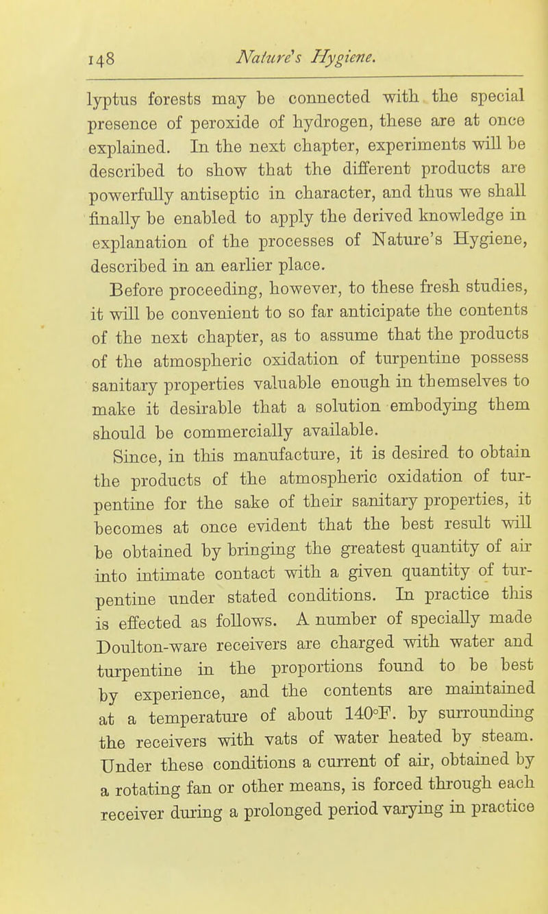 lyptus forests may be connected with the special presence of peroxide of hydrogen, these are at once explained. In the next chapter, experiments will be described to show that the different products are powerfully antiseptic in character, and thus we shall finally be enabled to apply the derived knowledge in explanation of the processes of Nature's Hygiene, described in an earlier place. Before proceeding, however, to these fresh studies, it will be convenient to so far anticipate the contents of the next chapter, as to assume that the products of the atmospheric oxidation of turpentine possess sanitary properties valuable enough in themselves to make it desirable that a solution embodymg them should be commercially available. Since, in this manufacture, it is desired to obtain the products of the atmospheric oxidation of tur- pentine for the sake of their sanitary properties, it becomes at once evident that the best result will be obtained by bringing the greatest quantity of ah- into intunate contact with a given quantity of tur- pentine under stated conditions. In practice this is effected as follows. A number of specially made Doulton-ware receivers are charged with water and turpentine in the proportions found to be best by experience, and the contents are maiutained at a temperature of about 140°F. by sui-rounding the receivers with vats of water heated by steam. Under these conditions a current of air, obtained by a rotating fan or other means, is forced through each receiver durmg a prolonged period varying in practice