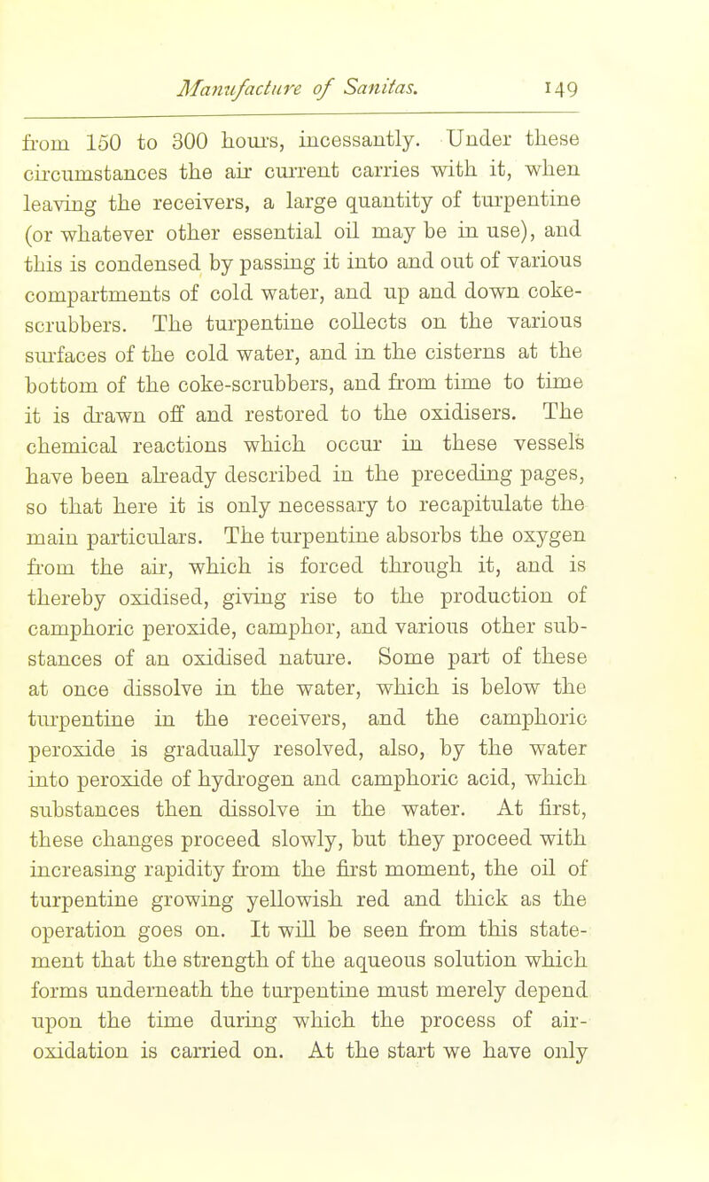 from 150 to 300 houi's, incessantly. Under these cii-cnmstances the ah: current carries with it, when leaving the receivers, a large quantity of turpentine (or whatever other essential oil may be in use), and this is condensed by passing it into and out of various compartments of cold water, and up and down coke- scrubbers. The turpentine collects on the various sm-faces of the cold water, and in the cisterns at the bottom of the coke-scrubbers, and from time to time it is di-awn off and restored to the osidisers. The chemical reactions which occur in these vessels have been already described in the preceding pages, so that here it is only necessary to recapitulate the main particulars. The turpentine absorbs the oxygen from the air, which is forced through it, and is thereby oxidised, giving rise to the production of camphoric peroxide, camphor, and various other sub- stances of an oxidised nature. Some part of these at once dissolve in the water, which is below the tm'pentine in the receivers, and the camphoric peroxide is gradually resolved, also, by the water into peroxide of hydrogen and camphoric acid, which substances then dissolve in the water. At first, these changes proceed slowly, but they proceed with increasing rapidity from the first moment, the oil of turpentine growing yellowish red and thick as the operation goes on. It will be seen from this state- ment that the strength of the aqueous solution which forms underneath the turpentine must merely depend upon the time during which the process of air- oxidation is carried on. At the start we have only