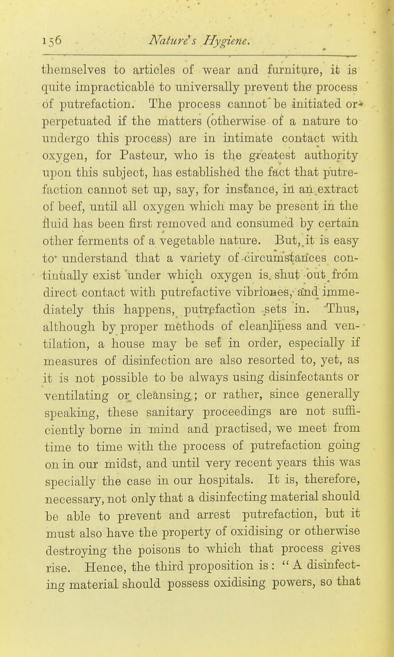themselves to articles of wear and furniture, it is quite impracticable to universally prevent the process of putrefaction. The process cannot'be initiated or* perpetuated if the matters (otherwise of a nature to undergo this process) are in intimate contact with oxygen, for Pasteur, who is the greatest authority upon this subject, has established the fact that putre- faction cannot set up, say, for instance, in an.extract of beef, until all oxygen which may be present in the fluid has been first removed and consumed by certain other ferments of a vegetable nature. But,.it is easy to* understand that a variety of •circumstances con- tinually exist under which oxygen is, shut out ^ from direct contact with putrefactive vibrio3aes, aind imme- diately this happens, putrefaction sets iii. 'Thus, although by proper methods of cleanliness and ven- • tilation, a house may be se^ in order, especially if measures of disinfection are also resorted to, yet, as it is not possible to be always using disinfectants or ventilating or cleansing.; or rather, since generally speaking, these sanitary proceedings are not suffi- ciently borne in mind and practised, we meet from time to time with the process of putrefaction going on in our midst, and until very recent years this was specially the case in our hospitals. It is, therefore, necessary, not only that a disinfecting material should be able to prevent and arrest putrefaction, but it must also have the property of oxidising or otherwise destroying the poisons to which that process gives rise. Hence, the third proposition is : A disinfect- ing material should possess oxidising powers, so that