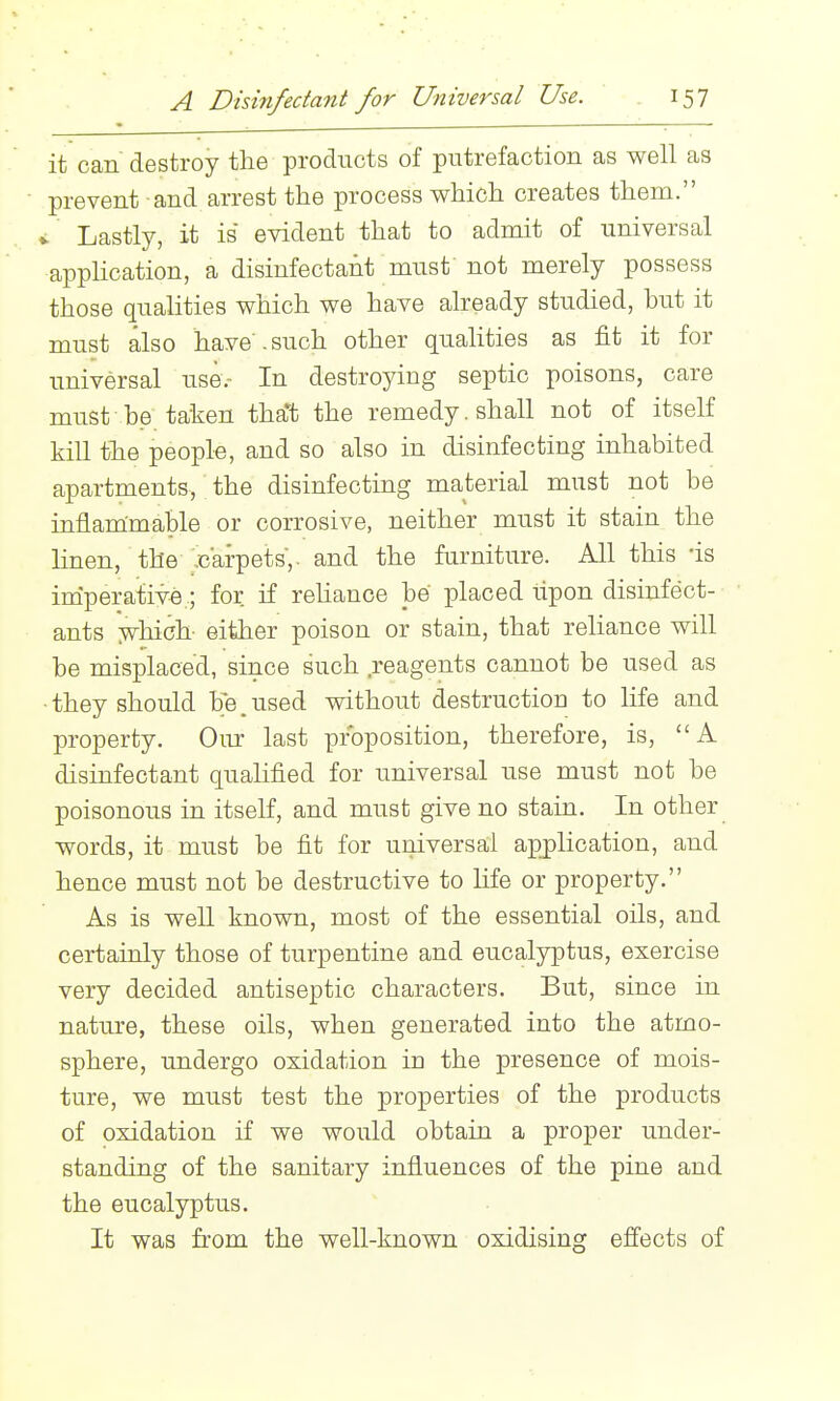 it can destroy the products of putrefaction as well as prevent and arrest the process which creates them. V Lastly, it is evident that to admit of universal application, a disinfectant must not merely possess those qualities which we have already studied, but it must also have , such other quahties as fit it for universal use.- In destroying septic poisons, care must be taken tha*t the remedy, shall not of itself kill the people, and so also in disinfecting inhabited apartments, the disinfecting material must not be inflammable or corrosive, neither must it stain the linen, the carpets,, and the furniture. All this -is imperative; for if reliance be placed ilpon disinfect- ants ;which- either poison or stain, that reliance will be misplaced, since such reagents cannot be used as •they should be.used without destruction to life and property. Our last proposition, therefore, is, A disinfectant qualified for imiversal use must not be poisonous in itself, and must give no stain. In other words, it must be fit for universal apj)lication, and hence must not be destructive to Hfe or property. As is well known, most of the essential oils, and certainly those of turpentine and eucalyptus, exercise very decided antiseptic characters. But, since in nature, these oils, when generated into the atmo- sphere, undergo oxidation in the presence of mois- ture, we must test the properties of the products of oxidation if we would obtain a proper under- standing of the sanitary influences of the pine and the eucalyptus. It was from the well-known oxidising effects of