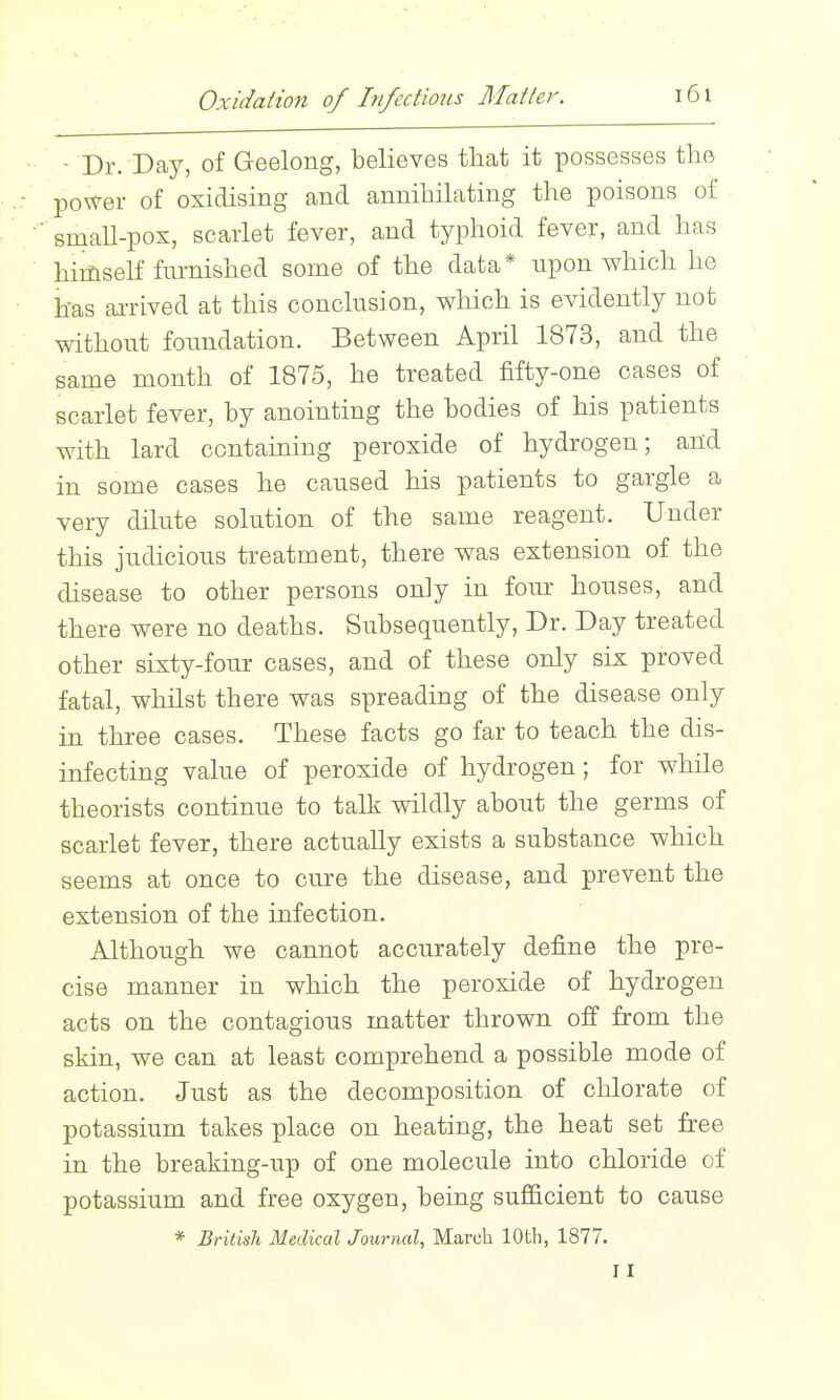 Oxidation of Infections Matter. •■ - Dr. Day, of Geelong, believes tliat it possesses the ■.: power of oxidising and annihilating the poisons of ' smaU-pox, scarlet fever, and typhoid fever, and has himself fm-nished some of the data* upon which he has ai-rived at this conclusion, which is evidently not without foundation. Between April 1873, and the same month of 1875, he treated fifty-one cases of scarlet fever, by anointing the bodies of his patients with lard contaiuing peroxide of hydrogen; and in some cases he caused his patients to gargle a very dilute solution of the same reagent. Under this judicious treatment, there was extension of the disease to other persons only in four houses, and there were no deaths. Subsequently, Dr. Day treated other sixty-four cases, and of these only six proved fatal, whilst there was spreading of the disease only in three cases. These facts go far to teach the dis- infecting value of peroxide of hydrogen; for while theorists continue to talk wildly about the germs of scarlet fever, there actually exists a substance which seems at once to cure the disease, and prevent the extension of the infection. Although we cannot accurately define the pre- cise manner in which the peroxide of hydrogen acts on the contagious matter thrown off from the skin, we can at least comprehend a possible mode of action. Just as the decomposition of chlorate of potassium takes place on heating, the heat set free in the breaking-up of one molecule into chloride of potassium and free oxygen, being sufficient to cause * British Medical Journal, March 10th, 1877. 11