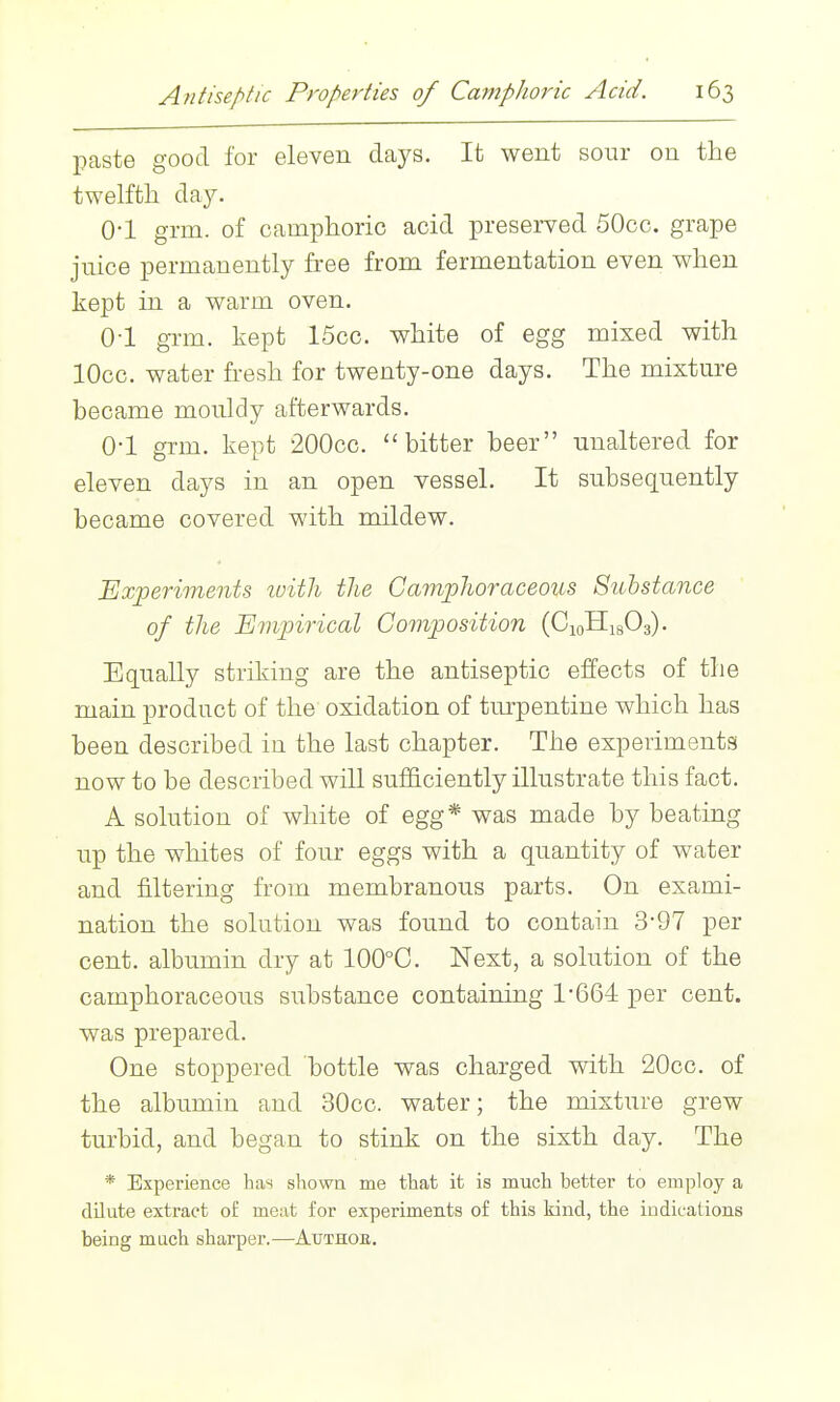 paste good for eleven days. It went sour on the twelftli day. 0-1 grm. of camphoric acid preserved 50cc. grape juice permanently free from fermentation even when kept in a warm oven. 0-1 gnn. kept 15cc. white of egg mixed with lOcc. water fresh for twenty-one days. The mixture became mouldy afterwards. 0-1 grm. kept 200cc. bitter beer unaltered for eleven days in an open vessel. It subsequently became covered with mildew. Experiments ivith the CampJioraceous Substance of the Empirical Composition (CioHigOa). Equally striking are the antiseptic eilects of the main product of the oxidation of turpentine which has been described in the last chapter. The experiments now to be described will sufficiently illustrate this fact. A solution of white of egg* was made by beating up the whites of four eggs with a quantity of water and filtering from membranous parts. On exami- nation the solution was found to contain 397 per cent, albumin dry at 100°C. Next, a solution of the camphoraceous substance containing 1-664 per cent, was prepared. One stoppered bottle was charged with 20cc. of the albumin and 30cc. water; the mixture grew turbid, and began to stink on the sixth day. The * Experience has shown me that it is much better to employ a dilute extract of meat for experiments of this kind, the indications being much sharper.—Author.