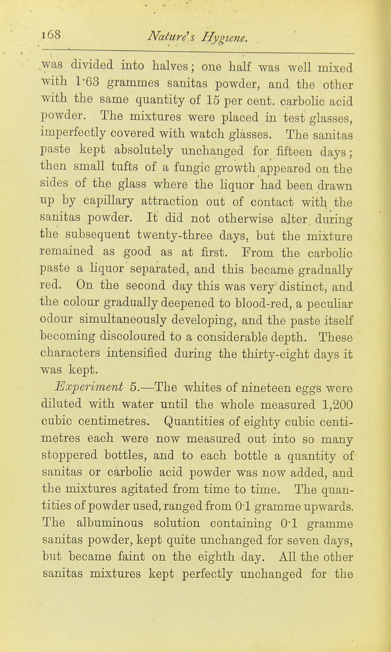 .was divided into halves; one half was well mixed with 1-63 grammes sanitas powder, and the other with the same quantity of 15 per cent. carboHc acid powder. The mixtures were placed in test glasses, imperfectly covered with watch glasses. The sanitas paste kept absolutely unchanged for fifteen days; then small tufts of a fungic growth appeared on the sides of the glass where the Kquor had been drawn up by capillary attraction out of contact with the sanitas powder. It did not otherwise alter, during the subsequent twenty-three days, but the mixture remained as good as at first. From the carbolic paste a liquor separated, and this became gradually red. On the second day this was very distinct, and the colour gradually deepened to blood-red, a pecuhar odour simultaneously developing, and the paste itself becoming discoloured to a considerable depth. These characters intensified during the thirty-eight days it was kept. Experiment 5.—The whites of nineteen eggs were diluted with water until the whole measured 1,200 cubic centimetres. Quantities of eighty cubic centi- metres each were now measured out into so many stoppered bottles, and to each bottle a quantity of sanitas or carbolic acid powder was now added, and the mixtures agitated from time to time. The quan- tities of powder used, ranged from 01 gramme upwards. The albuminous solution containing 0*1 gramme sanitas powder, kept quite unchanged for seven days, but became faint on the eighth day. All the other sanitas mixtures kept perfectly unchanged for the