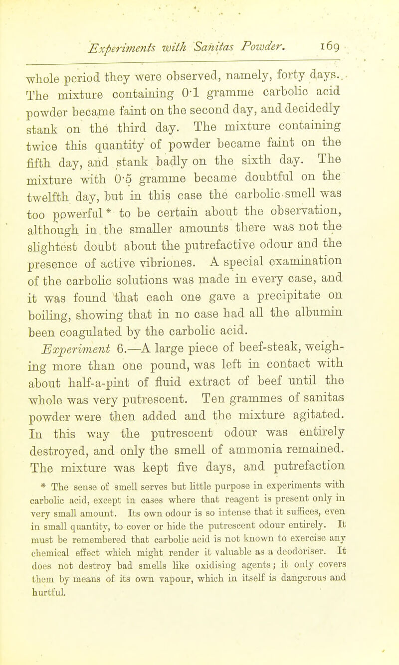 whole period they were ohserved, namely, forty days... The mixture containing O'l gramme carbolic acid powder became faint on the second day, and decidedly stank on the third day. The mixture containing twice this quantity of powder became faint on the fifth day, and stank badly on the sixth day. The mixture with 0-5 gramme became doubtful on the twelfth day, but in this case the carbohc-smell was too powerful* to be certain about the observation, although in the smaller amounts there was not the shghtest doubt about the putrefactive odour and the presence of active vibriones. A special examination of the carbolic solutions was made in every case, and it was found that each one gave a precipitate on boiling, showing that in no case had all the albumin been coagulated by the carbolic acid. Exj)eriment 6.—A large piece of beef-steak, weigh- ing more than one pound, was left in contact with about half-a-pint of fluid extract of beef until the whole was very putrescent. Ten grammes of sanitas powder were then added and the mixture agitated. In this way the putrescent odour was entirely destroyed, and only the smell of ammonia remained. The mixture was kept five days, and putrefaction * The sense of smell serves but little purpose in experiments with carbolic acid, except in cases where that reagent is present only in very small amount. Its own odour is so intense that it suffices, even, in small quantity, to cover or hide the putrescent odour entirely. It must be remembered that carbolic acid is not known to exercise any chemical effect which might render it valuable as a deodoriser. It does not destroy bad smells like oxidising agents; it only covers them by means of its own vapour, which in itself is dangerous and hurtfuL