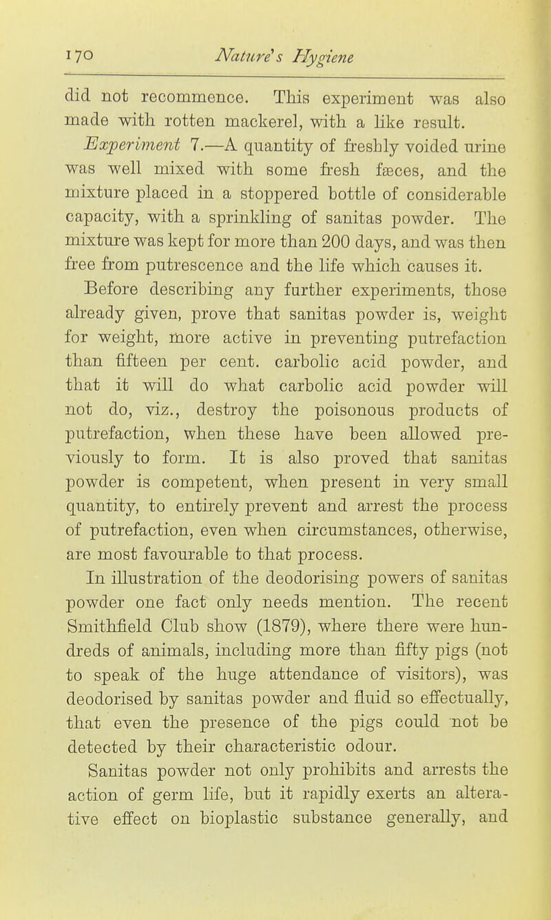 did not recommence. Tliis experiment was also made with rotten mackerel, with a like result. Experiment 7.—A quantity of freshly voided urine was well mixed with some fresh fteces, and the mixture placed in a stoppered bottle of considerable capacity, with a sprinkling of sanitas powder. The mixture was kept for more than 200 days, and was then free from putrescence and the life which causes it. Before describing any further experiments, those already given, prove that sanitas powder is, weight for weight, more active in preventing putrefaction than fifteen per cent, carbolic acid powder, and that it will do what carbolic acid powder will not do, viz., destroy the poisonous products of putrefaction, when these have been allowed pre- viously to form. It is also proved that sanitas powder is competent, when present in very small quantity, to entirely prevent and arrest the process of putrefaction, even when circumstances, otherwise, are most favourable to that process. In illustration of the deodorising powers of sanitas powder one fact only needs mention. The recent Smithfield Club show (1879), where there were hun- dreds of animals, including more than fifty pigs (not to speak of the huge attendance of visitors), was deodorised by sanitas powder and fluid so efi'ectually, that even the presence of the pigs could not be detected by their characteristic odour. Sanitas powder not only prohibits and arrests the action of germ life, but it rapidly exerts an altera- tive effect on bioplastic substance generally, and