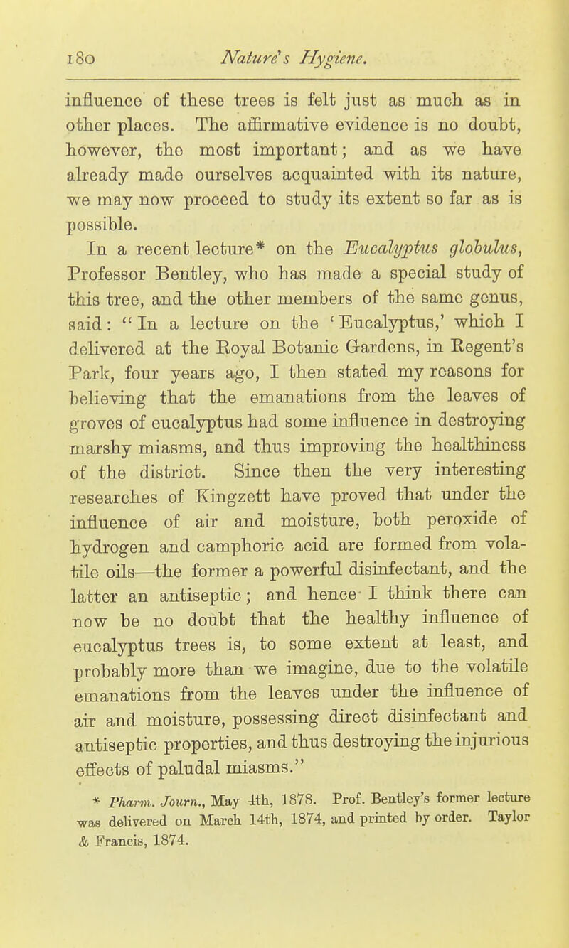 influence of these trees is felt just as mucli as in other places. The affirmative evidence is no doubt, however, the most important; and as we have already made ourselves acquainted with its nature, we may now proceed to study its extent so far as is possible. In a recent lecture* on the Eucalyptus globulus, Professor Bentley, who has made a special study of this tree, and the other members of the same genus, said: In a lecture on the ' Eucalyptus,' which I delivered at the Eoyal Botanic Gardens, in Regent's Park, four years ago, I then stated my reasons for believing that the emanations from the leaves of groves of eucalyptus had some influence in destroying marshy miasms, and thus improving the healthiness of the district. Since then the very interesting researches of Kingzett have proved that under the influence of air and moisture, both peroxide of hydrogen and camphoric acid are formed from vola- tile oils—^the former a powerful disinfectant, and the latter an antiseptic; and hence- I think there can now be no doubt that the healthy influence of eucalyptus trees is, to some extent at least, and probably more than we imagine, due to the volatile emanations from the leaves under the influence of air and moisture, possessing direct disinfectant and antiseptic properties, and thus destroying the injurious effects of paludal miasms. * Pharm. Journ., May 4th, 1878. Prof. Bentley's former lecture was delivered on March 14th, 1874, and printed by order. Taylor & Francis, 1874.