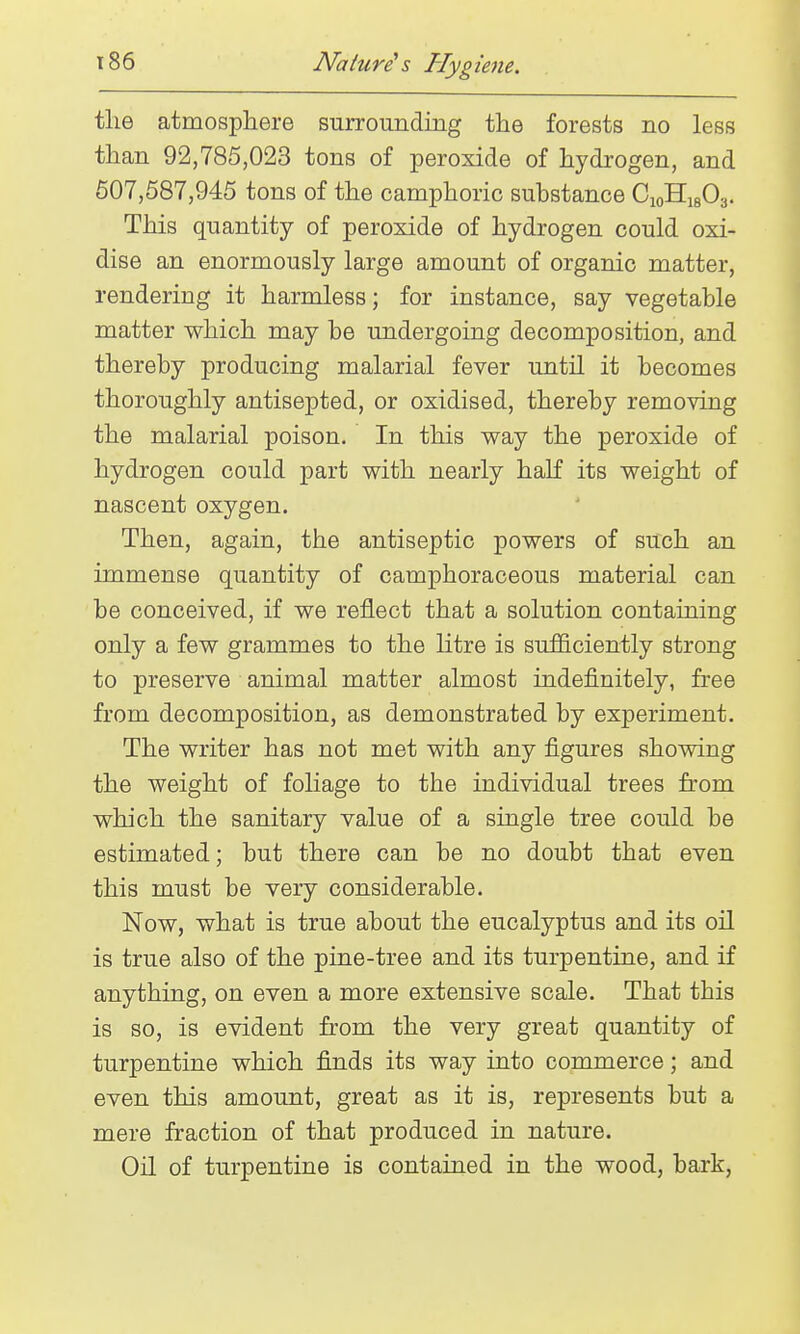 tlie atmosphere surrounding the forests no less than 92,785,023 tons of peroxide of hydrogen, and 607,587,945 tons of the camphoric substance CioHigOs. This quantity of peroxide of hydrogen could oxi- dise an enormously large amount of organic matter, rendering it harmless; for instance, say vegetable matter which may be undergoing decomposition, and thereby producing malarial fever until it becomes thoroughly antisepted, or oxidised, thereby removing the malarial poison. In this way the peroxide of hydrogen could part with nearly half its weight of nascent oxygen. Then, again, the antiseptic powers of such an immense quantity of camphoraceous material can be conceived, if we reflect that a solution containing only a few grammes to the litre is sufficiently strong to preserve animal matter almost indefinitely, free from decomposition, as demonstrated by experiment. The writer has not met with any figures showing the weight of foliage to the individual trees from which the sanitary value of a single tree could be estimated; but there can be no doubt that even this must be very considerable. Now, what is true about the eucalyptus and its oil is true also of the pine-tree and its turpentine, and if anything, on even a more extensive scale. That this is so, is evident from the very great quantity of turpentine which finds its way into commerce; and even this amount, great as it is, represents but a mere fraction of that produced in nature. Oil of turpentine is contained in the wood, bark,