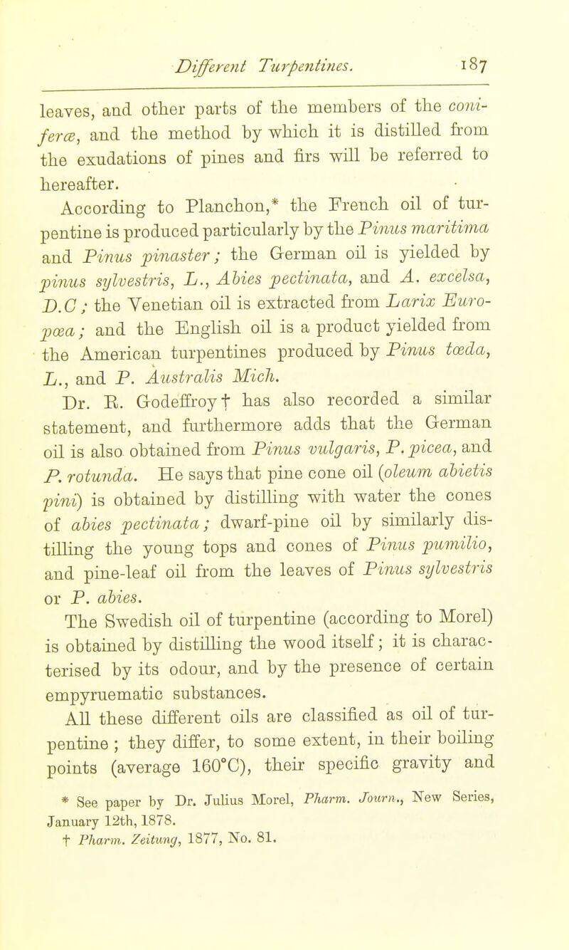leaves, and other parts of the members of the coni- fercB, and the method by which it is distilled from the exudations of pines and firs will be referred to hereafter. According to Planchon,* the French oil of tur- pentine is produced particularly by the Pinus maritima and Finns pinaster; the German oil is yielded by pinus ST/lvestris, L., Abies pectinata, and A. excelsa, B.G ; the Venetian oil is extracted from Larix Ewro- pcea; and the English oil is a product yielded from the American turpentines produced by Finns toeda, L., and P. Anstralis Mich. Dr. E. Godeffroyt has also recorded a similar statement, and fui'thermore adds that the German oil is also obtained from Finns vulgaris, F. picea, and P. rotunda. He says that pine cone oil (oleum ahietis pini) is obtained by distilhng with water the cones of abies pectinata; dwarf-pine oil by similarly dis- tilling the young tops and cones of Finns pumilio, and pine-leaf oil from the leaves of Finns sylvestris or P. abies. The Swedish oil of turpentine (according to Morel) is obtained by distilhng the wood itseK; it is charac- terised by its odour, and by the presence of certain empyruematic substances. All these different oils are classified as oil of tur- pentine ; they differ, to some extent, in their boiling points (average 160°C), their specific gravity and * See paper by Dr. Julius Morel, Pharm. Journ., New Series, January 12th, 1878. t Pharm. Zeitung, 1877, No. 81.