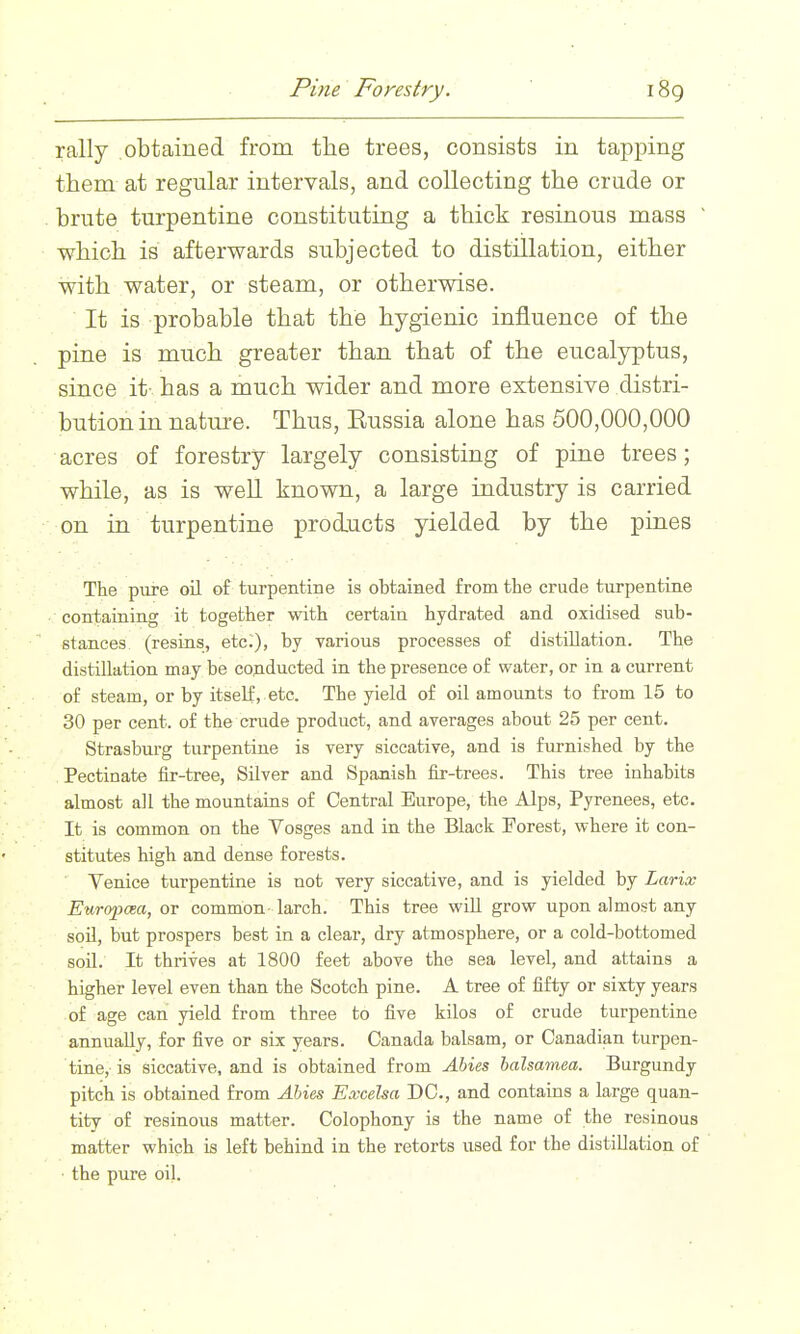 Pine Forestry. rally obtained from the trees, consists in tapping them at regular intervals, and collecting the crude or brute turpentine constituting a thick resinous mass which is afterwards subjected to distillation, either with water, or steam, or otherwise. It is probable that the hygienic influence of the pine is much greater than that of the eucalyptus, since it- has a much wider and more extensive distri- bution in nature. Thus, Eussia alone has 500,000,000 acres of forestry largely consisting of pine trees; while, as is well known, a large industry is carried on in turpentine products yielded by the pines The pure oil of turpentine is obtained from the crude turpentine containing it together with certain hydrated and oxidised sub- stances (resins, etc.), by various processes o£ distillation. The distillation may be conducted in the presence of water, or in a current of steam, or by itself, etc. The yield of oil amounts to fi-om 15 to 30 per cent, of the crude product, and averages about 25 per cent. Strasburg turpentine is very siccative, and is furnished by the Pectinate fir-tree, Silver and Spanish fir-trees. This tree inhabits almost all the mountains of Central Europe, the Alps, Pyrenees, etc. It is common on the Vosges and in the Black Forest, where it con- stitutes high and dense forests. Venice turpentine is not very siccative, and is yielded by Larix Europcea, or common- larch. This tree will grow upon almost any soil, but prospers best in a clear, dry atmosphere, or a cold-bottomed soil. It thrives at 1800 feet above the sea level, and attains a higher level even than the Scotch pine. A tree of fifty or sixty years of age can yield from three to five kilos of crude turpentine annually, for five or six years. Canada balsam, or Canadian turpen- tine,- is siccative, and is obtained from Ahies balsamea. Burgundy pitch is obtained from Abies Excelsa DC, and contains a large quan- tity of resinous matter. Colophony is the name of the resinous matter which is left behind in the retorts used for the distillation of the pure oil.