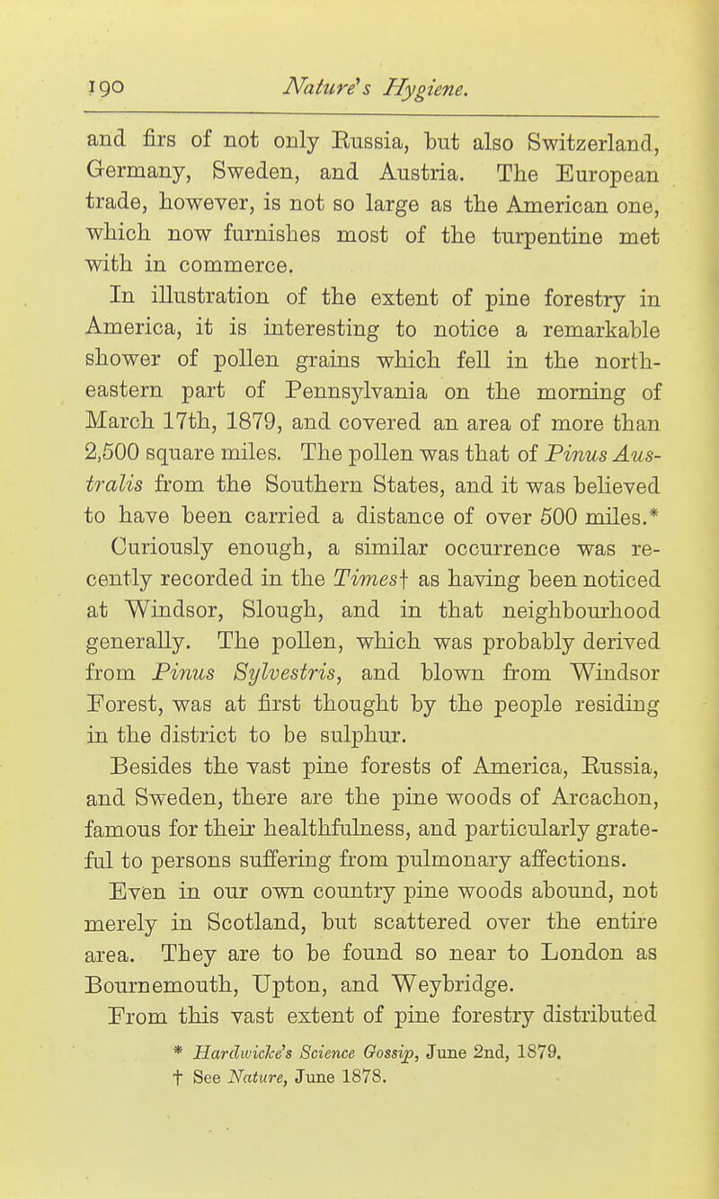 and firs of not only Eussia, but also Switzerland, Germany, Sweden, and Austria. The European trade, however, is not so large as the American one, which now furnishes most of the turpentine met with in commerce. In illustration of the extent of pine forestry in America, it is interesting to notice a remarkable shower of pollen grains which fell in the north- eastern part of Pennsjdvania on the morning of March 17th, 1879, and covered an area of more than 2,500 square miles. The pollen was that of Pinus Aus- tralis from the Southern States, and it was beheved to have been carried a distance of over 500 miles.* Curiously enough, a similar occurrence was re- cently recorded in the Times\ as having been noticed at Windsor, Slough, and in that neighbourhood generally. The pollen, which was probably derived from Finns Sylvestris, and blown from Windsor Forest, was at first thought by the people residing in the district to be sulphur. Besides the vast pine forests of America, Eussia, and Sweden, there are the pine woods of Arcachon, famous for their healthfulness, and particularly grate- ful to persons suffering from pulmonary affections. Even in our own country pine woods abound, not merely in Scotland, but scattered over the entii-e area. They are to be found so near to London as Bournemouth, Upton, and Weybridge. Erom this vast extent of pine forestry distributed * Hardwiclce's Science Oossip, June 2ni, 1879. t See Nature, June 1878.