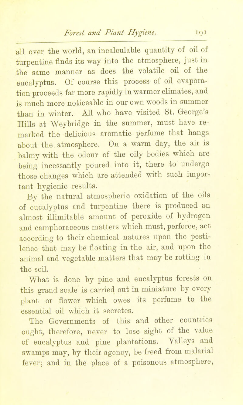 Forest and Plant Hygiene. igi all over the world, an incalculable quantity of oil of tm-pentine finds its way into the atmosphere, just in the same manner as does the volatile oil of the eucalyptus. Of course this process of oil evapora- tion proceeds far more rapidly in warmer climates, and is much more noticeable in our own woods in summer than in winter. All who have visited St. George's Hills at Weybridge in the summer, must have re- marked the delicious aromatic perfume that hangs about the atmosphere. On a warm day, the air is balmy with the odour of the oily bodies which are being incessantly poured into it, there to undergo those changes which are attended with such impor- tant hygienic results. By the natural atmospheric oxidation of the oils of eucalyptus and turpentine there is produced an almost illimitable amount of peroxide of hydrogen and camphoraceous matters which must, perforce, act according to their chemical natures upon the pesti- lence that may be floating in the air, and upon the animal and vegetable matters that may be rotting in. the soil. What is done by pine and eucalyptus forests on this grand scale is carried out in miniature by every plant or flower which owes its perfume to the essential oil which it secretes. The Governments of this and other countries ought, therefore, never to lose sight of the value of eucalyptus and pine plantations. Valleys and swamps may, by their agency, be freed from malarial fever; and in the place of a poisonous atmosphere,