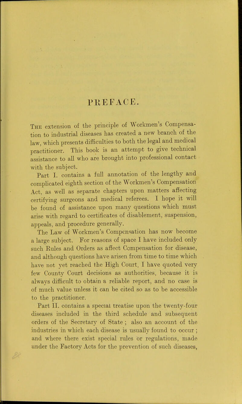 PllEFACE. The extension of the principle of Workmen's Compensa- tion to industrial diseases has created a new branch of the law, which presents difficulties to both the legal and medical practitioner. This book is an attempt to give technical assistance to all who are brought into professional contact with the subject. Part I. contains a full annotation of the lengthy and comphcated eighth section of the Workmen's Compensation Act, as well as separate chapters upon matters afiecting certifying surgeons and medical referees. I hope it will be found of assistance upon many questions which must arise with regard to certificates of disablement, suspension, appeals, and procedure generally. The Law of Workmen's Compensation has now become a large subject. For reasons of space I have included only such Euies and Orders as affect Compensation for disease, and although questions have arisen from time to time which have not yet reached the High Court, I have quoted very few County Court decisions as authorities, because it is always difficult to obtain a reliable report, and no case is of much value unless it can be cited so as to be accessible to the practitioner. Part II. contains a special treatise upon the twenty-four diseases included in the third schedule and subsequent orders of the Secretary of State ; also an account of the industries in which each disease is usually found to occur ; and where there exist special rules or regulations, made under the Factory Acts for the prevention of such diseases,