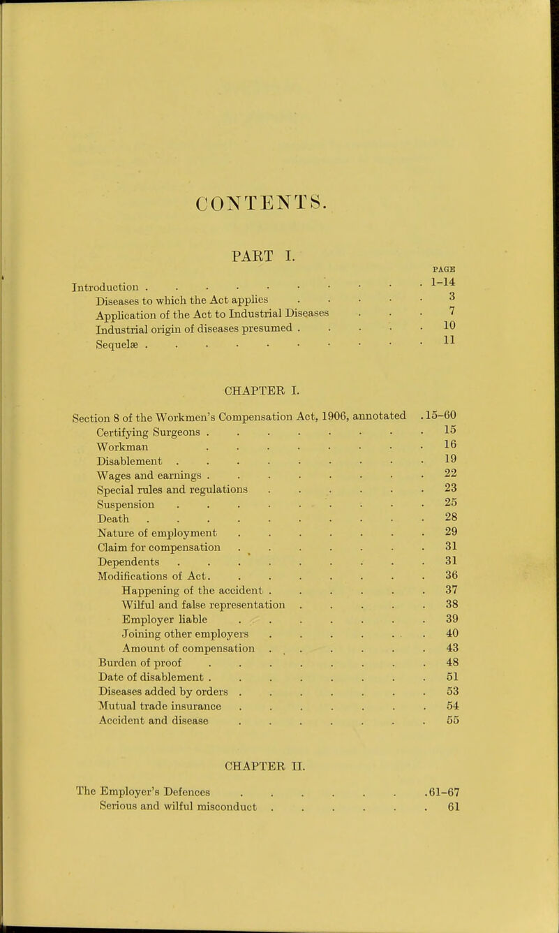 CONTENTS. PART I. PAGE Introduction Diseases to which the Act appUes ..... 3 Application of the Act to Industrial Diseases ... 7 Industrial origin of diseases presumed ..... 10 Sequelae CHAPTER I. Section 8 of the Workmen's Compensation Act, 1906, annotated . 15-60 Certifying Surgeons .15 Workman 16 Disablement ......... 19 Wages and earnings ........ 22 Special rules and regulations ...... 23 Suspension ......... 25 Death 28 Nature of employment ....... 29 Claim for compensation ....... 31 Dependents ......... 31 Modifications of Act. ....... 36 Happening of the accident ...... 37 Wilful and false representation ..... 38 Employer liable . . . . . . .39 Joining other employers . . . . ... 40 Amount of compensation . , . . . . .43 Burden of proof ........ 48 Date of disablement ........ 51 Diseases added by orders ....... 53 Mutual trade insurance ....... 54 Accident and disease ....... 65 CHAPTER II. The Employer's Defences 61-67 Serious and wilful misconduct ...... 61