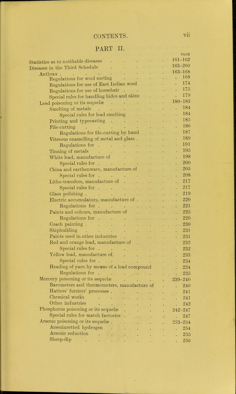 PART II. Statistics as to notifiable diseases Diseases in the Third Schedule Anthrax . . • • • Regulations for wool sorting Regulations for use of East Indian wool Regulations for use of horsehair . Special rules for handhng hides and skins Lead poisoning or its sequelae Smelting of metals . . . • Special rules for lead smelting Printing and typecasting . File-cutting ..... Regulations for file-cutting by hand Vitreous enamelling of metal and glass . Regulations for .... Tinning of metals .... White lead, manufacture of Special rules for .... China and earthenware, manufacture of Special rules for . Litho-transfers, manufacture of . Special rules for .... Glass polishing ..... Electric accumulators, manufacture of . Regulations for .... Paints and colours, manufacture of Regulations for .... Coach painting ..... Shipbuilding ..... Paints used in .other industries Red and orange lead, manufacture of . Special rules for .... Yellow lead, ma.nufacture of, Special rules for . Heading of yarn by means of a lead compound Regulations for .... Mercury poisoning or its sequelae Barometers and thermometers, manufacture of Hatters' furriers' processes . Chemical works .... Other industries .... Phosphorus poisoning or its sequelae . Special rules for match factories . Arsenic poisoning or its sequelse . Arseniuretted hydrogen Arsenic reduction .... Sheep-dip .....