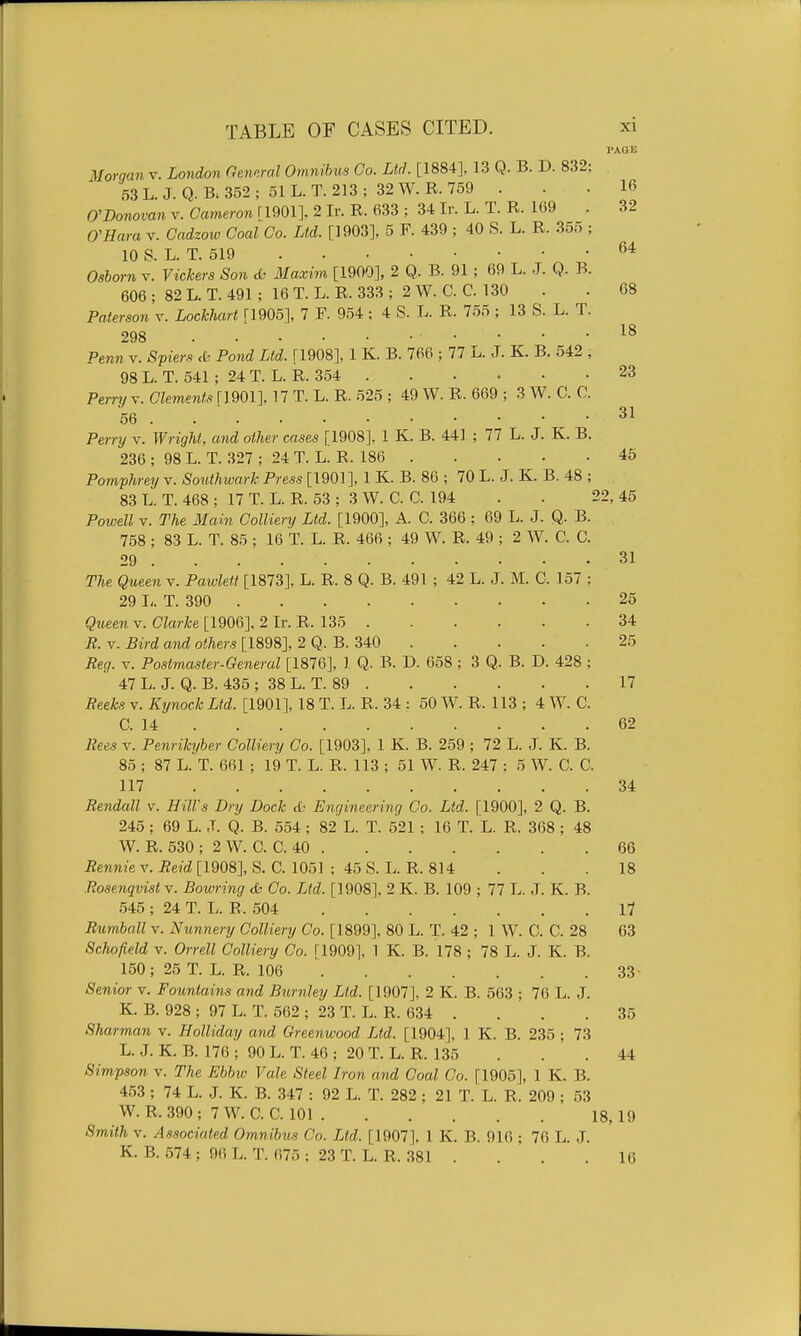 PAGE 64 08 18 23 31 Morgan v. London Gennral Omnibtts Co. Lid. [1884], 13 Q. B. D. 832; 53 L J. Q. B; 352 ; 51 L. T. 213 ; 32 W. R. 759 . . • 16 0'Donovan v. Cameron [1901], 2 Ir. R. 633 ; 34 Ir. L. T. R. 169 . 32 ffHara v. Cndzow Coal Co. Ltd. [1903], 5 F. 439 ; 40 S. L. R. 355 ; 10 S. L. T. 519 Osborn v. Vickers Son & Maxim [1900], 2 Q. B. 91; 69 L. J. Q. B. 606 ; 82 L. T. 491; 16 T. L. R. 333 ; 2 W. C. C. 130 Paterson v. LocJchart [1905], 7 F. 954 ; 4 S. L. R. 755 ; 13 S. L. T. 298 Penn v. Spiers <k Pond Ltd. [1908], 1 K. B. 766 ; 77 L. J. K. B. 542 , 98L. T. 541; 24 T. L. R. 354 Perry v. Clements [1901], 17 T. L. R. 525 ; 49 W. R. 669 ; 3 W. C. C. 56 Pernj v. Wright, and other cases [1908]. 1 K. B. 441 ; 77 L. J. K. B. 236 ; 98 L. T. 327 ; 24 T. L. R. 186 45 Pomphrey v. Southwark Press [1901], 1 K. B. 86 ; 70 L. J. K. B. 48 ; 83 L. T. 468 ; 17 T. L. R. 53 ; 3 W. C. C. 194 . . 22, 45 Powell V. The Main Colliery Ltd. [1900], A. C. 366 : 69 L. J. Q. B. 758 ; 83 L. T. 85 ; 16 T. L. R. 466 ; 49 W. R. 49 ; 2 W. C. C. 29 31 The Queen v. Pawlett [1873], L. R. 8 Q. B. 491 ; 42 L. J. M. C. 157 ; 29 T. 390 25 Queen v. Clarke [1906]. 2 Ir. R. 135 34 R. V. Bird and others [1898], 2 Q. B. 340 25 Reg. V. Postmaster-General [1876], 1 Q. B. D. 658 ; 3 Q. B. D. 428 ; 47 L. J. Q. B. 435 ; 38 L. T. 89 17 Reeks v. Kynock Ltd. [1901], 18 T. L. R. 34 : 50 W. R. 113 ; 4 W. C. C. 14 62 Rees V. Penrikyber Colliery Co. [1903], 1 K. B. 259 ; 72 L. J. K. B. 85 ; 87 L. T. 661 ; 19 T. L. R. 113 ; 51 W. R. 247 : 5 W. C. C. 117 34 Rendall v. Hill's Dry Dock cO Engineering Co. Ltd. [1900], 2 Q. B. 245 ; 69 L. J. Q. B. 554 ; 82 L. T. 521 ; 16 T. L. R. 368 ; 48 W. R. 530 ; 2 W. C. C. 40 66 Rennie v. Reid [1908], S. C. 1051 ; 45 S. L. R. 814 . . . 18 Rosenqvist v. Bowring & Co. Ltd. [1908], 2 K. B. 109 ; 77 L. ,T. K. B. 545 ; 24 T. L. B. 504 . 17 Rumball v. Nunnery Colliery Co. [1899], 80 L. T. 42 ; 1 W. C. C. 28 63 Schofield V. Orrell Colliery Co. ri909], 1 K. B. 178 ; 78 L. J. K. B. 150; 25 T. L. R. 106 33 Senior v. Fountains and B^irnley Ltd. [1907], 2 K. B. 663 ; 76 L. J. K. B. 928 ; 97 L. T. 562 ; 23 T. L. R. 634 . . . . 35 Sharman v. Holliday and Greenwood Ltd. [1904], 1 K. B. 235 ; 73 L. J. K. B. 176 ; 90 L. T. 46 : 20 T. L. R. 135 ... 44 Simpson v. The Ebbw Vale Steel Iron and Coal Co. [1905], 1 K. B. 453; 74 L. J. K. B. 347 : 92 L. T. 282 ; 21 T. L. R. 209 ; 53 W.R.390; 7W. C. C. 101 18, 19 Smith V. Associated Om,nibus Co. Ltd. [1907], 1 K. B. 916 ; 76 L. J. K. B. 574 ; 96 L. T. 675 : 23 T. L. R. 381 . . . .16