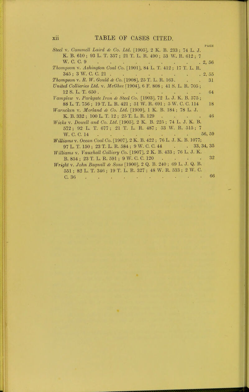 Steel V. Cammell Laird <Si Co. Ltd. [1905], 2 K. B. 233; 74 L. J. K. B. 610 ; 93 L. T. 357 ; 21 T. L. R. 490 ; 53 W. R. 612; 7 W. C. C. 9 2, 56 Thompson v. Ashington Coal Co. [1901], 84 L. T. 412 ; 17 T. L. R. 345 ; 3 W. C. C. 21 2, 55 Thompson v. R. W. Gould & Co. [1908], 25 T. L. R. 163. . . 31 United Collieries Ltd. v. McOhee [1904], 6 F. 808 ; 41 S. L. R. 705 ; 12 S. L. T. 650 . . . 64 Vamplew v. Parkgate Iron <& Steel Co. [1903], 72 L. J. K. B. 575 ; 88 L. T. 756 ; 19 T. L. R. 421 ; 51 W. R. 691 : 5 W. C. C. 114 18 Warncken v. Morland <h Co. Ltd. [1909], 1 K. B. 184 ; 78 L. J. K. B. 332 ; 100 L. T. 12 ; 25 T. L. R. 129 . . . . 46 Wicks V. Dowell a^id Co. Ltd. [1905], 2 K. B. 225 ; 74 L. J. K. B. 572 ; 92 L. T. 677 ; 21 T. L. R. 487 ; 53 W. R. 515; 7 W. C. C. 14 56,69 Williams v. Ocean Coal Co. [1907], 2 K. B. 422 ; 76 L. J. K. B. 1077; 97 L. T. 150 ; 23 T. L. R. 584 ; 9 W. C. C. 44 . . 33, 34, 35 Williams v. Vauxhall Colliery Co. [1907], 2 K. B. 433 ; 76 L. J. K. B. 854 ; 23 T. L. R. 591 ; 9 W. C. C. 120 . . . . 32 WrigJit V. John Bagnall & Sons [1900], 2 Q. B. 240 ; 69 L. J. Q. B. 551 ; 82 L. T. 346 ; 19 T. L. R. 327 ; 48 W. R. 533 ; 2 W. C. C. 36 66