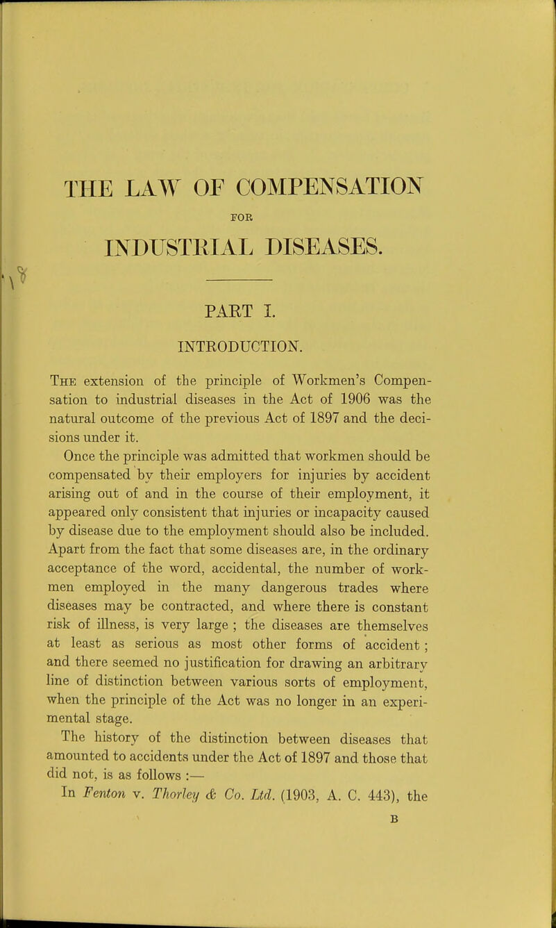 THE LAW OF COMPENSATION FOR INDUSTRIAL DISEASES. \^ PAKT I. INTRODUCTION. The extension of the principle of Workmen's Compen- sation to industrial diseases in the Act of 1906 was the natural outcome of the previous Act of 1897 and the deci- sions under it. Once the principle was admitted that workmen should be compensated by their employers for injuries by accident arising out of and in the course of their employment, it appeared only consistent that injuries or incapacity caused by disease due to the employment should also be included. Apart from the fact that some diseases are, in the ordinary acceptance of the word, accidental, the number of work- men employed in the many dangerous trades where diseases may be contracted, and where there is constant risk of illness, is very large ; the diseases are themselves at least as serious as most other forms of accident; and there seemed no justification for drawing an arbitrary line of distinction between various sorts of employment, when the principle of the Act was no longer in an experi- mental stage. The history of the distinction between diseases that amounted to accidents under the Act of 1897 and those that did not, is as follows :— In Fenton v. TJiorley & Co. Ltd. (1903, A. C. 443), the B