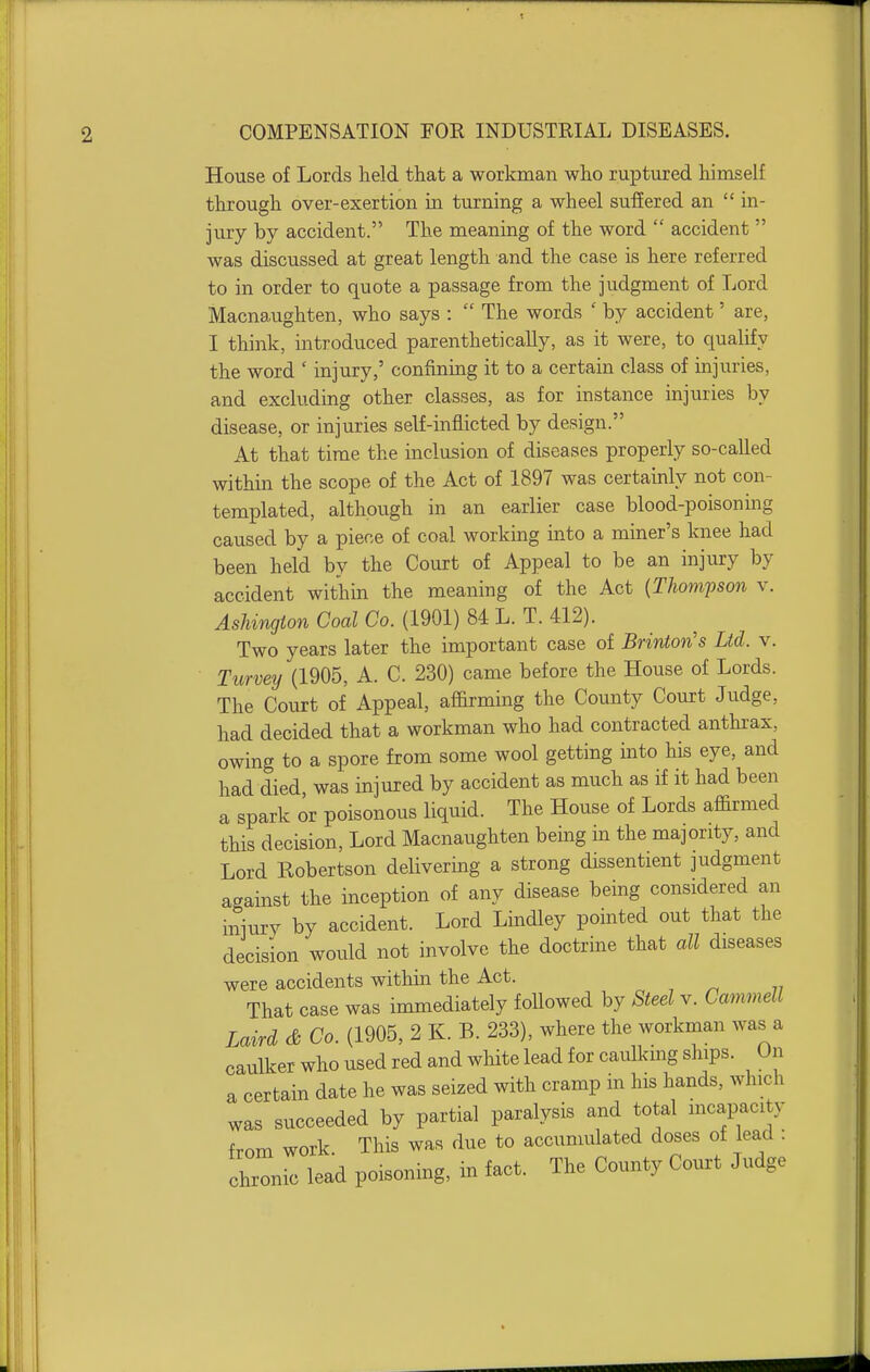 House of Lords held that a workman who ruptured himself through over-exertion in turning a wheel suffered an  in- jury by accident. The meaning of the word  accident  was discussed at great length and the case is here referred to in order to quote a passage from the judgment of Lord Macnaughten, who says :  The words ' by accident' are, I think, introduced parenthetically, as it were, to qualify the word ' injury,' confining it to a certain class of injuries, and excluding other classes, as for instance injuries by disease, or injuries self-inflicted by design. At that time the inclusion of diseases properly so-called within the scope of the Act of 1897 was certainly not con- templated, although in an earlier case blood-poisoning caused by a piece of coal working into a miner's knee had been held by the Court of Appeal to be an injury by accident within the meaning of the Act {Thompson v. AsJiington Coal Co. (1901) 84 L. T. 412). Two years later the important case of Brinton's Ltd. v. Turvey (1905, A. C. 230) came before the House of Lords. The Court of Appeal, affirming the County Court Judge, had decided that a workman who had contracted anthi-ax, owing to a spore from some wool getting into his eye, and had died, was injured by accident as much as if it had been a spark or poisonous liquid. The House of Lords affirmed this decision. Lord Macnaughten being in the majority, and Lord Robertson delivering a strong dissentient judgment against the inception of any disease being considered an injury by accident. Lord Lindley pointed out that the decision would not involve the doctrine that all diseases were accidents within the Act. That case was immediately foUowed by Steel v. Cammell Laird & Co. (1905, 2 K. B. 233), where the workman was a caulker who used red and white lead for caulking ships. On a certain date he was seized with cramp in his hands, which was succeeded by partial paralysis and total mcapacity from work. This was due to accumulated doses of lead : chronic lead poisoning, in fact. The County Cotirt Judge