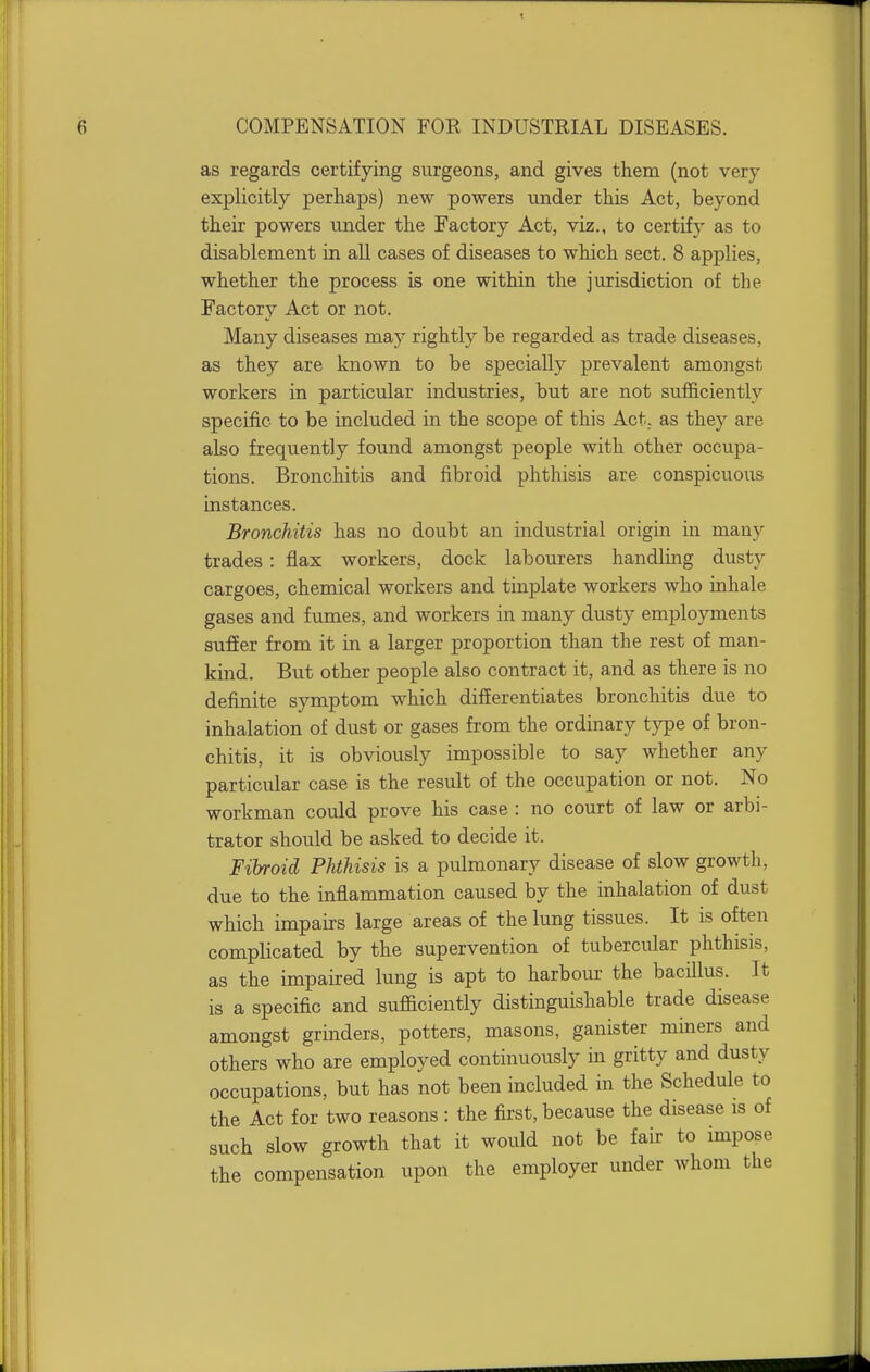 as regards certifying surgeons, and gives them (not very explicitly perhaps) new powers under this Act, beyond their powers under the Factory Act, viz., to certify as to disablement in all cases of diseases to which sect. 8 applies, whether the process is one within the jurisdiction of the Factory Act or not. Many diseases may rightly be regarded as trade diseases, as they are known to be specially prevalent amongst workers in particular industries, but are not sufficiently specific to be included in the scope of this Act, as they are also frequently found amongst people with other occupa- tions. Bronchitis and fibroid phthisis are conspicuous instances. Bronchitis has no doubt an industrial origin in many trades: flax workers, dock labourers handling dusty cargoes, chemical workers and tinplate workers who inhale gases and fumes, and workers in many dusty employments suffer from it in a larger proportion than the rest of man- kind. But other people also contract it, and as there is no definite symptom which differentiates bronchitis due to inhalation of dust or gases from the ordinary type of bron- chitis, it is obviously impossible to say whether any particular case is the result of the occupation or not. No workman could prove his case : no court of law or arbi- trator should be asked to decide it. Fibroid Phthisis is a pulmonary disease of slow growth, due to the inflammation caused by the inhalation of dust which impairs large areas of the lung tissues. It is often complicated by the supervention of tubercular phthisis, as the impaired lung is apt to harbour the bacillus. It is a specific and sufficiently distinguishable trade disease amongst grinders, potters, masons, ganister miners and others who are employed continuously in gritty and dusty occupations, but has not been included in the Schedule to the Act for two reasons: the first, because the disease is of such slow growth that it would not be fair to impose the compensation upon the employer under whom the