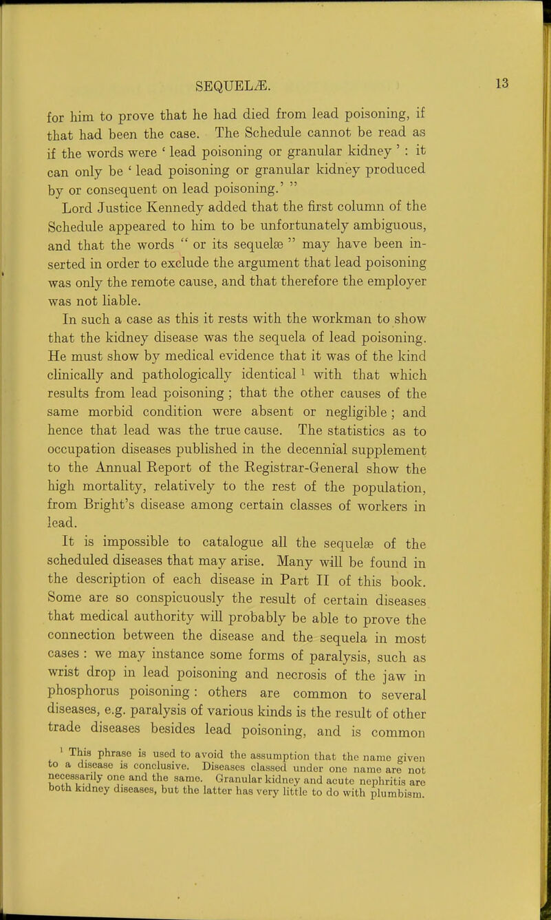 for him to prove that he had died from lead poisoning, if that had been the case. The Schedule cannot be read as if the words were ' lead poisoning or granular kidney ' : it can only be ' lead poisoning or granular kidney produced by or consequent on lead poisoning.'  Lord Justice Kennedy added that the first column of the Schedule appeared to him to be unfortunately ambiguous, and that the words  or its sequelae  may have been in- serted in order to exclude the argument that lead poisoning was only the remote cause, and that therefore the employer was not liable. In such a case as this it rests with the workman to show that the kidney disease was the sequela of lead poisoning. He must show by medical evidence that it was of the kind clinically and pathologically identical ^ with that which results from lead poisoning ; that the other causes of the same morbid condition were absent or negligible ; and hence that lead was the true cause. The statistics as to occupation diseases published in the decennial supplement to the Annual Report of the Registrar-General show the high mortality, relatively to the rest of the population, from Bright's disease among certain classes of workers in lead. It is impossible to catalogue all the sequelae of the scheduled diseases that may arise. Many will be found in the description of each disease in Part II of this book. Some are so conspicuously the result of certain diseases that medical authority will probably be able to prove the connection between the disease and the sequela in most cases : we may instance some forms of paralysis, such as wrist drop in lead poisoning and necrosis of the jaw in phosphorus poisoning: others are common to several diseases, e.g. paralysis of various kinds is the result of other trade diseases besides lead poisoning, and is common 1 This phrase is used to avoid the assumption that the name given to a disease is conclusive. Diseases classed under one name are not necessarily one and the same. Granular kidney and acute nephritis are both kidney diseases, but the latter has very little to do with plumbism