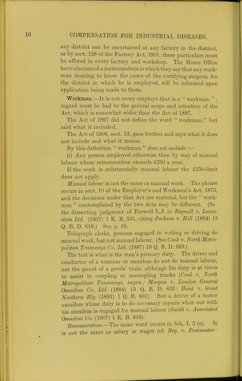 any district can be ascertained at any factory in the district, as by sect. 128 of the Factory Act, 1901, these particulars must be affixed in every factory and workshop. The Home Office have also issued a memorandum in which they say that any work- man desiring to know the name of the certifying surgeon for the district in which he is employed, will be informed upon application being made to them. Workman.—It is not every employe that is a  workman  ; regard must be had to the general sco]}e and intention of the Act, which is somewhat wider than the Act of 1897. The Act of 1897 did not define the word  workman, but said what it included. The Act of 1906, sect. 13, goes further and says what it does not include and what it means. By this definition  workman  does not include :— (i) Any person employed otherwise than by way of manual labour whose remuneration exceeds £250 a year. If the work is substantially manual labour the £250-limit does not apply. Manual labour is not the same as manual work. The phrase occurs in sect. 10 of the Employer's and Workmen's Act, 1875, and the decisions under that Act are material, but the  work- men  contemplated by the two Acts may be different. (Se the dissenting judgment of Farwell L.J. in Bagnall v. Leven- stein Ltd. (1907) 1 K. B. 531, citing Jackson v. Hill (1884) 13 Q. B. D. 618.) See p. 19. Telegraph clerks, persons engaged in writing or driving do manual work, but not manual labour. (See Cook v. North Metro- politan Tramivays Co. Ltd. (1887) 18 Q. B. D. 683.) The test is what is the man's primary duty. The driver and conductor of a tramcar or omnibus do not do manual labour, nor the guard of a goods' train, although his duty is at times to assist in coupling or uncouphng trucks {Cook v. North Metropolitan Tramways, supra ; Morgan v. London General Omnibus Co. Ltd. (1884) 13 Q. B. D. 832 ; Hunt v. Gi-eat Northern Ely. (1891) 1 Q. B. 601). But a driver of a motor omnibus whose duty is to do necessary repairs when out with his omnibus is engaged for manual labour [Smith v. Associated Omnibus Co. (1907) 1 K. B. 916). Remuneration.—The. same word occurs in Sch. I. 2 (a). It