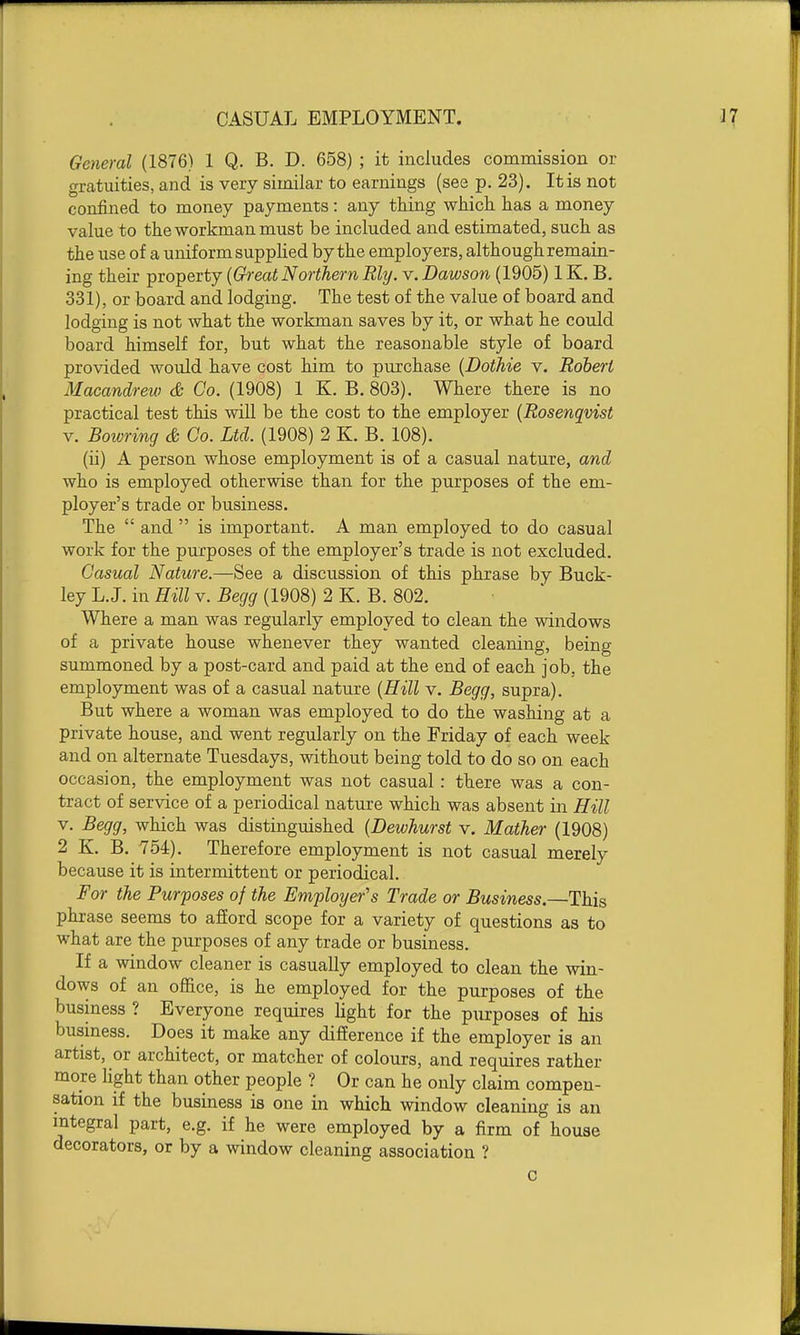 CASUAL EMPLOYMENT. General (1876) 1 Q. B. D. 658) ; it includes commission or gratuities, and is very similar to earnings (see p. 23). It is not confined to money payments: any thing which has a money value to the workman must be included and estimated, such as the use of a uniform suppKed by the employers, although remain- ing their property {Great Northern My. v. Dawson (1905) 1K. B. 331), or board and lodging. The test of the value of board and lodging is not what the workman saves by it, or what he could board himself for, but what the reasonable style of board provided would have cost him to purchase (Dothie v. Robert Macandrew & Co. (1908) 1 K. B. 803). Where there is no practical test this will be the cost to the employer (Rosenqvist V. Boivring & Co. Ltd. (1908) 2 K. B. 108). (ii) A person whose employment is of a casual nature, and who is employed otherwise than for the purposes of the em- ployer's trade or business. The  and  is important. A man employed to do casual work for the purposes of the employer's trade is not excluded. Casual Nature.—See a discussion of this phrase by Buck- ley L.J. in Hill V. Begg (1908) 2 K. B. 802. Where a man was regularly employed to clean the windows of a private house whenever they wanted cleaning, being summoned by a post-card and paid at the end of each job, the employment was of a casual nature {Hill v. Begg, supra). But where a woman was employed to do the washing at a private house, and went regularly on the Friday of each week and on alternate Tuesdays, without being told to do so on each occasion, the employment was not casual : there was a con- tract of service of a periodical nature which was absent in Hill V. Begg, which was distinguished {Dewhurst v. Mather (1908) 2 K. B. 754). Therefore employment is not casual merely because it is intermittent or periodical. For the Purposes of the Employer's Trade or Business.—This phrase seems to afiord scope for a variety of questions as to what are the purposes of any trade or business. If a Asdndow cleaner is casually employed to clean the win- dows of an office, is he employed for the purposes of the business ? Everyone requires light for the piirposes of his busmess. Does it make any difierence if the employer is an artist, or architect, or matcher of colours, and requires rather more hght than other people ? Or can he only claim compen- sation if the business is one in which window cleaning is an integral part, e.g. if he were employed by a firm of house decorators, or by a window cleaning association ? c