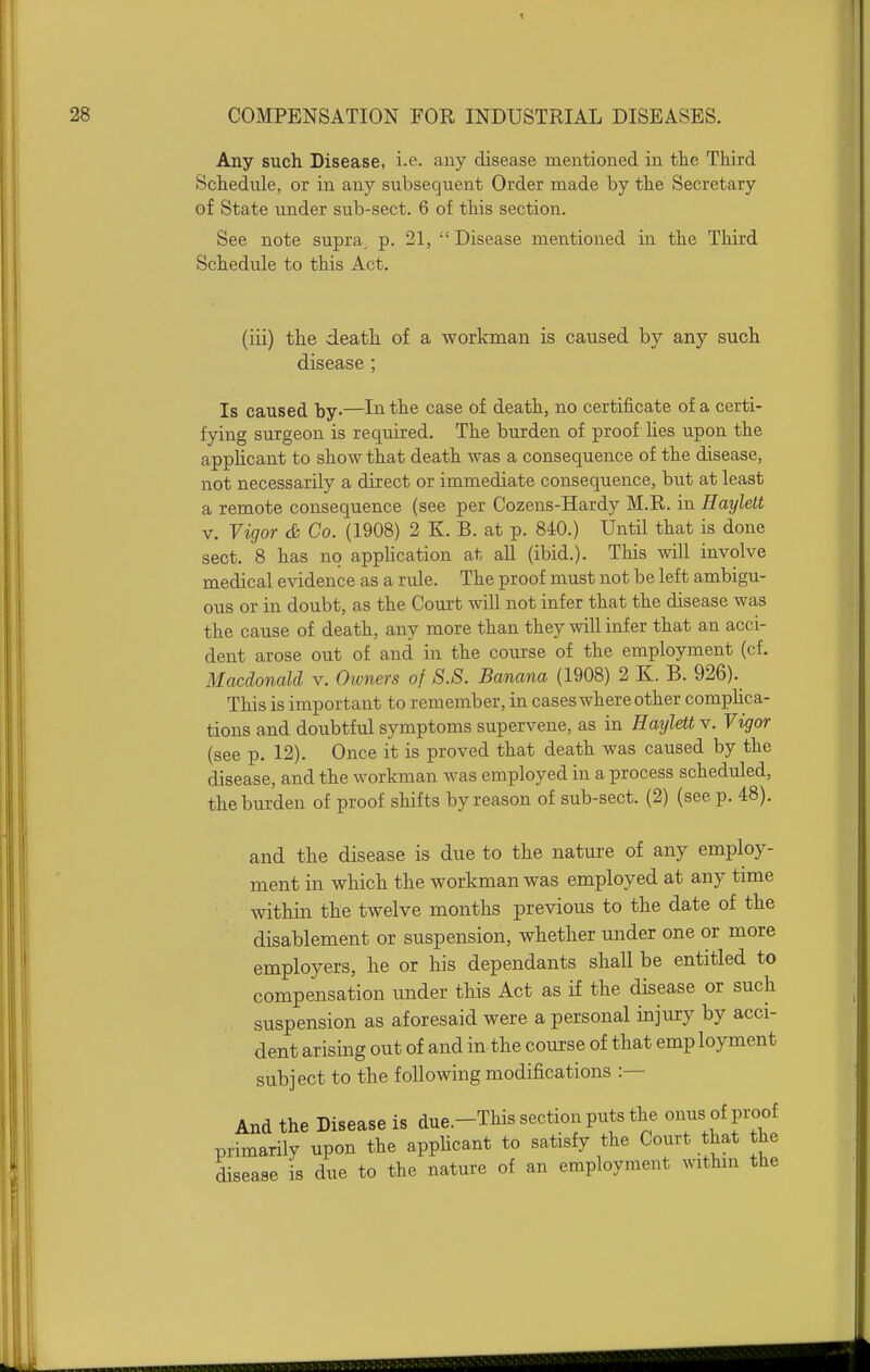 28 COMPENSATION FOR INDUSTRIAL DISEASES. Any such Disease, i.e. auy disease mentioned in the Third Schedule, or in any subsequent Order made by the Secretary of State under sub-sect. 6 of this section. See note supra, p. 21,  Disease mentioned in the Third Schedule to this Act. (iii) the death of a workman is caused by any such disease; Is caused by-—Iii the case of death, no certificate of a certi- fying surgeon is required. The burden of proof Hes upon the applicant to show that death was a consequence of the disease, not necessarily a direct or immediate consequence, but at least a remote consequence (see per Cozens-Hardy M.R. in Haylett V. Vigor & Go. (1908) 2 K. B. at p. 840.) Until that is done sect. 8 has no application at all (ibid.). This will involve medical evidence as a rule. The proof must not be left ambigu- ous or in doubt, as the Court will not infer that the disease was the cause of death, any more than they will infer that an acci- dent arose out of and in the course of the employment (cf. Macdonald v. Oivners of S.S. Banana (1908) 2 K. B. 926). This is important to remember, in cases where other comphca- tions and doubtful symptoms supervene, as in Haylett v. Vigor (see p. 12). Once it is proved that death was caused by the disease, and the workman was employed in a process scheduled, the burden of proof shifts by reason of sub-sect. (2) (see p. 48). and the disease is due to the nature of any employ- ment in which the workman was employed at any time within the twelve months previous to the date of the disablement or suspension, whether under one or more employers, he or his dependants shall be entitled to compensation under this Act as if the disease or such suspension as aforesaid were a personal injury by acci- dent arising out of and in the course of that emp loyment subject to the following modifications :— And the Disease is due.-This section puts the onus of proof primarily upon the apphcant to satisfy the Court that the disease is due to the nature of an employment within the