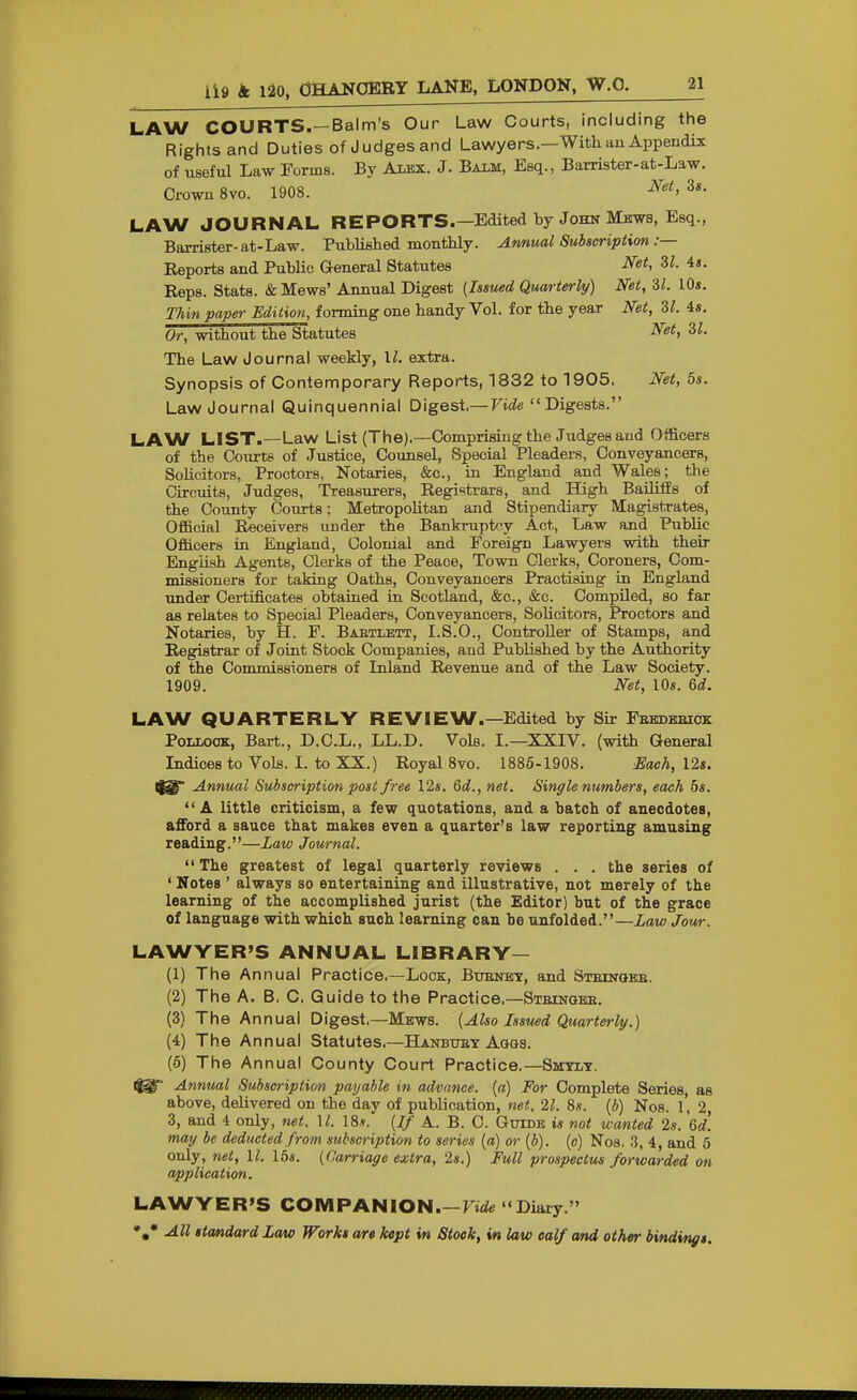 LAW COURTS.—Balm's Our Law Courts, including the Rights and Duties of Judges and Lawyers.—With an Appendix of useful Law Forms. By Alex. J. Baim, Esq., Barrister-at-Law. Crown 8vo. 1908. ^^^ LAW JOURNAL REPORTS.—Edited by John Mjaws, Esq., Baxrister-at-Law. Published monthly. Annual Subscription :— Reports and Public General Statutes Net, il. is. Reps. Stats. & Mews' Annual Digest {Issued Quarterly) Net, 'dl. 10*. Thin paper Edition, forming one handy Vol. for the year Net, 31. 4«. Or, without the Statutes Net, SI. The Law Journal weekly, II. extra. Synopsis of Contemporary Reports, 1832 to 1905. Net, 5s. Law Journal Quinquennial Digest,— Vide Digests. LAW LIST.—Law List (The).—Comprising the Judges aud Officers of the Courts of Justice, Counsel, Special Pleaders, Conveyancers, Solicitors, Proctors, Notaries, &c., in England and Wales; the Circuits, Judges, Treasurers, Registrars, and High Bailiffs of the Cotmty Courts; Metropolitan and Stipendiary Magistrates, Official Receivers under the Bankruptcy Act, Law and Public Officers in England, Colonial and Foreign Lawyers with their English Agents, Clerks of the Peace, Town Clerks, Coroners, Com- missioners for taking Oaths, Conveyancers Practising in England under Certificates obtained in Scotland, &c., &c. CompUed, so far as relates to Special Pleaders, Conveyancers, Solicitors, Proctors and Notaries, by H. F. Babtlett, I.S.O., Controller of Stamps, and Registrar of Joint Stock Companies, and Published by the Authority of the Commissioners of Inland Revenue and of the Law Society. 1909. Net, 10*. 6d. LAW QUARTERLY REVIEW.—Edited by Sir Febdeeiok Pollock, Bart., D.C.L., LL.D. Vols. I.—XXIV. (with General Indices to Vols. I. to XX.) Royal 8vo. 1886-1908. Each, Us. Annual Subscription post free 12*. Qd., net. Single numbers, each bs. A little criticism, a few quotations, aud a batch of anecdotes, afford a sauce that makes even a quarter's law reporting amusing reading.—Law Journal.  The greatest of legal quarterly reviews . . . the series of ' Notes ' always so entertaining and illustrative, not merely of the learning of the accomplished jurist (the Editor) but of the grace of language with which such learning can be unfolded.—Law Jour. LAWYER'S ANNUAL LIBRARY— (1) The Annual Practice.—Lock, Buenbt, and Steinqbe. (2) The A. B. 0. Guide to the Practice.—Steingbe. (3) The Annual Digest.—Mews. {Also Issued Quarterly.) (4) The Annual Statutes.—Hanbuet Agqs. (5) The Annual County Court Practice.—Ssitlt. Annual Subscriptim payable in advance, {a) For Complete Series, as above, delivered on the day of publication, net. 21. 8,s. (*) Nos. l' 2, 3, and 4 only, net. \l. 18.?. {If A. B. C. Guide is not wanted 2s. Qd. may be deducted from subscription to series {a) or {b). {c) Nos. 3, 4, and 5 only, net, 11. 16*. {Carriage extra, '2s.) Full prospectus forwarded on application. LAWYER'S COMPANION.—Fiife Diary.