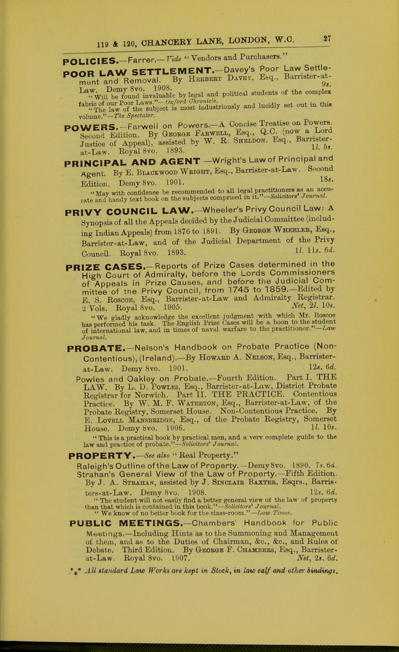 POLICIES.—Farrer.— FiflTe Vendors and Purchasers. POOR LAW SETTLEMENT.-Davey's Poor Law Settle- '^ m.nt and Removal, By Hebbeet Davev, E.q., Bamster-at- ^^^wPbeXnd°lnvZwe by le^^al and poUtical students of the complex ^^^Z^T^'^i^<:^t'^^^^ and lucidly set out in this volume.—r/ie Spectator. POWERS.-Farweli on Powers.-A Concise Treatise on Powers Second Edition. By Gboegk Faewell, Esq., Q.C^ (now a Lord Justice of Appeal), assisted by W. R. 8hel.t)0K, Esq.. Barrister- at-Law. Royal 8vo. 1893. PRINCIPAL AND AGENT -Wright's Law of Principal and Agent. By E. Blackwood Weight, Esq., Barrister-at-Law. Second Edition. DemySvo. 1901. May with confidence be recommended to all legal practifaoners as a^^^ rate and handy text book on the subjects oomprwed m it.-Soltcitor8' Journal. PRIVY COUNCIL LAW.—Wheeler's Privy Council Law: A Synopsis of all the Appeals decided by the Judicial Committee (includ- ing Indian Appeals) from 1876 to 1891. By Geoegb Wheelee, Esq., Barrister-at-Law, and of the Judicial Department of the Privy CouncU. Royal 8vo. 1893. U. lU. 6d. PRIZE CASES.—Reports of Prize Cases determined in the High Court of Admiralty, before the Lords Commissioners of Appeals in Prize Causes, and before the Judicial Com- mittee of the Privy Council, from 1745 to 1859.—Edited by E S RoscoB, Esq., Barrister-at-Law and Admiralty Registrar. 2 Vols. Royal 8vo. 1906. J^et, 21. 10s. We gladly acknowledge the excellent judgment with which Mr. Roscoe has perfoi-med his task. The EngUsh Px-ize Cases wiU be a boon to the student of international law, and in times of naval warfare to the practitioner. —Law Journal. PROBATE.—Nelson's Handbook on Probate Practice (Non- Contentious), (Ireland).—By Howaed A. Nelson, Esq., Barrister- at-Law. DemySvo. 1901. I2s. 6d. Powles and Oakley on Probate.—Fourth Edition. Part I. THE LAW. By L. D. Powles, Esq., Barrister-at-Law, District Probate Registrar for Norwich. Part II. THE PRACTICE. Contentious Practice. By W. M. P. Wateeton, Esq., Barrister-at-Law, of the Probate Registry, Somerset House. Non-Contentious Practice. By E. LovBLL Mansbeidgb, Esq., of the Probate Registry, Somerset House. Demy 8vo. 1906. U- 10*.  This is a practical book by practical men, and a very complete guide to the law and practice of probate.—Solicitors' Journal. PROPERTY.—-Se* also  Real Property. Raleigh's Outline ofthe Law of Property.—DemySvo. 1890. ls.6d. Strahan's General View of the Law of Property.—Eifth Edition. By J. A. Steahan, assisted by J. Sinclaie Baxteb, Esqrs., Barris- ters-at-Law. Demy 8vo. 1908. 12i. fid.  The student will not easily find a better general view of the law of property than that which is contained in this book.—Solicitors' Journal.  We know of no better book for the class-room.—Law Times. PUBLIC MEETINGS.—Chambers' Handbook for Public Mtsbtings.—Including Hints as to the Summoning and Management of them, and as to the Duties of Chairman, &c., &c., and Rules of Debate. Third Edition. By Q-hoegb F. Chambkes, Esq., Baixister- at-Law. Royal Svo. 1907. Net, 2». 6rf.