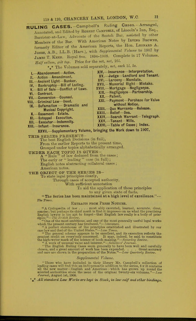 RULING CASES.-Campbell's Ruling Cases.-Arranged, Anuotated, aud Edited by Robert Campbell, of Lincoln's Inn, Esq., Barrister-at-LHW, Advocate of the Scotch Bar, assinted by other Members of the Bar. With American Notes by Ievinq Beownb, formerly Editor of the American Reports, the Hon. Leonaed A. Jones A.B., LL.B. (Harv.), with Supplemental Volume to 1907 by Jambs'T. Keen. Royal 8vo. 1894-1908. Complete in 27 Volumes. Half vellum, gilt top. Price for the set, net, 261. »^» The Volumes sold separately, net, each II. 5s. XIV.—insurance— Interpretation. XV.—Judge—Landlord and Tenant. XYI.—Larceny—Mandate. XVII. —Manorial Right—Mistake. XVIII. —Mortgage -Negligence. XIX. -Negligence-Partnership. XX. —Patent. XXI. —Payment—Purchase for Value without Notice. XXII. -Quo Warranto—Release. XXIII. —Relief—Sea. XXIV. —Search Warrant—Telegraph. XXV. —Tenant-Wills. XXVI. —Table of Cases; Index. I. —Abandonment—Action. II. -Action Amendment, III. —Ancient Light—Banker. IV. Bankruptcy-Bill of Lading, v.—Bill of Sale—Conflict of Laws, VI. —Contract. VII. —Conversion—Counsel. VIII. -Criminal Law—Deed. IX. —Defamation — Dramatic and Musical Copyright. X. —Easement— Estate. XI. —Estoppel -Execution. XII. Executor-Indemnity. XIII. —Infant— Insurance, XXVII.—Supplementary Volume, bringing the Work down to 1907. THIS SERIES PKESENTS - The best English Decisions (m full). From the earlier Reports to the present time. Grouped under topics alphabetically arranged. UNDEK EACH TOPIC IS GIVEN- A  Rule  of law deduced from the cases ; The early or  leading  case (in full); English notes abstracting collateral cases ; American notes. THE OBJECT OF THE SERIES IS— To state legal principles clearly. Through cases of accepted authority, With suf&oient annotation To aid the application of these principles to any given state of facts.  The Series has been maintained at a high level of excellence.— The Times. EXTEAOTS FEOM PeBSS NoTIOES.  A Oyclopeedia of law ... . most ably executed, learned, accurate, clear, concise; but perhaps its chief merit is that it impresse;' on us what the practising English lawyer is too apt to forget—that English law really is a body of prin- ciples.— TIte British Review.  One of the most ambitious, and one of the most generally useful legal works which the present century has produced.— TAterature.  A perfect storehouse of the principles established and illustrated by our case law and that of the United States.—Law Times.  The general scheme appears to be excellent, and its execution reflects the ijreatest credit on everybody concerned. It may, indeed, be said to constitute the high-water mark of the science of book-making.—Saturday Review.  A work of unusual value and interest.—Solicitors'' Journal. The English Ruling Cases seem generally to have been well and carefully chosen, and a great amount of work has been expended. . . . Great accuracy and care are shown in the preparation of the Notes.—Law Quarterly Revieiv. Supplemental Volume. Those who have included in their library Mr. Campbell's collection of leading cases will find this an inriiipensable addition to the series, fur it contains all the new matter—Knglish and American -which has grown up round the selected authorities since the issue of the original twenty-six volvunea.—Law Journal, August 1st, 1908.