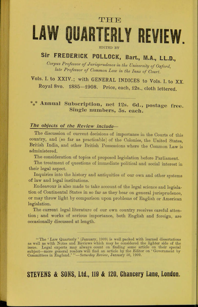 THE LAW QUARTERLY REVIEW. EDITED BY Sir FREDERICK POLLOCK, Bart., M.A., LL.D., Corpus Professor of Jurisprudence in the University of Oxford, late Professor of Common Law in the Inns of Court. Vols. I. to XXIV.; with GENERAL INDICES to Vols. I. to XX Royal 8vo. 1885-1908. Price, each, 12s., cloth lettered. V Annual Subscription, net 13s. 6d., postage fr. Single numbers, 5s. each. The objects of the Review include— The discussion of current decisions of importance in the Coui-ts of this country, and (so far as practicable) of the Colonies, the United States, British India, and other British Possessions where the Common Law is administered. The consideration of topics of proposed legislation before Parliament. The treatment of questions of immediate political and social interest iu their legal aspect. Inquiries into the history and antiquities of our own and other systems of law and legal institutions. Endeavoiu' is also made to take account of the legal science and legisla- tion of Continental States in so far as they bear on general jurisprudence, or may throw Hght by comparison upon problems of English or American legislation. The current legal literature of our own country receives careful atten- tion; and works of serious importance, both EngHsh and foreign, are occasionally discussed at length. The ' Law Quarterly ' (January, 1909) is well packed with leai'ned dissertations as well as with Notes and Reviews which may be considered the lighter side of the issue. Legal experts may always count on finding some article on their special subject—more general readers will find an article by the Editor on ' Government by Committees in England.' —Saturday Eeview, January 30, 1909.