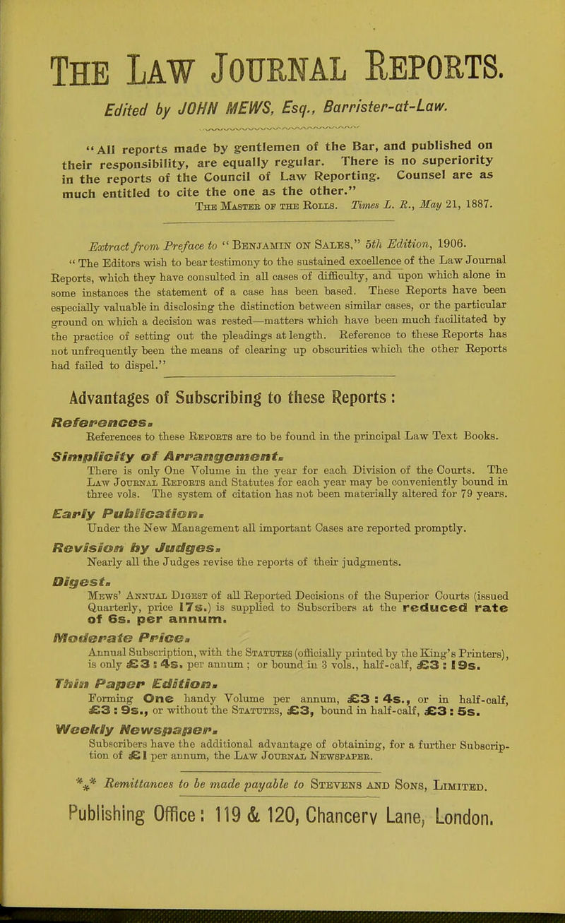 The Law Journal Eeports. Edited by JOHN MEWS, Esq., Barrister-at-Law. All reports made by gentlemen of the Bar, and published on their responsibility, are equally regular. There is no superiority in the reports of the Council of Law Reporting. Counsel are as much entitled to cite the one as the other, The Mastee of the Rolls. Times L. R., May 21, 1887. Extract from Preface to  Benjamin on Sales. btli Edition, 1906.  The Editors wish to hear testunony to the Bustained excellence of the Law Journal Eeports, which they have consulted in aU cases of difficulty, and upon which alone in some instances the statement of a case has been based. These Reports have been especially valuable in disclosing the distinction between similar cases, or the particular ground on which a decision was rested—matters which have been much facilitated by the practice of setting out the pleadings at length. Reference to these Reports has not unfrequently been the means of clearing up obscurities which the other Reports had failed to dispel. Advantages of Subscribing to these Reports : RBfor'enoesm References to these Repoets are to be found in the principal Law Text Books. SinagiltGity of AfraBtgementa There is only One Volume in the year for each Division of the Courts. The Law JotTENAL Repoets and Statutes for each year may be conveniently bound in three vols. The system of citation has not been materially altered for 79 years. Early PubisGatisstim Under the New Management all important Cases are reported promptly. Revision by Judgesm Nearly all the Judges revise the reports of their judgments. Oigests Mews' Annual Dioest of all Reported Decisions of the Superior Courts {issued Quarterly, price I7s.) is supplied to Subscribers at the reduced rate of 6s. per annum. Mstderaie Ppice^ Annual Subscription, with the Statutes (officially printed by the King's Printers), is only £3 : 4s. per annum ; or hound in 3 vols., half-calf, £3 : I9s. TSiium Paper Edationm Forming One handy Volume per annum, £3 : ^S., or in half-calf, £3 : 9s., or without the Statutes, £3, bound in half-calf, £3 : 5s. Weekly Newspagserm Subscribers have the additional advantage of obtaining, for a further Subscrip- tion of £ I per annum, the Law Jouenal Newspapee. Remittances to be made payable to Stevens and Sons, Limited.