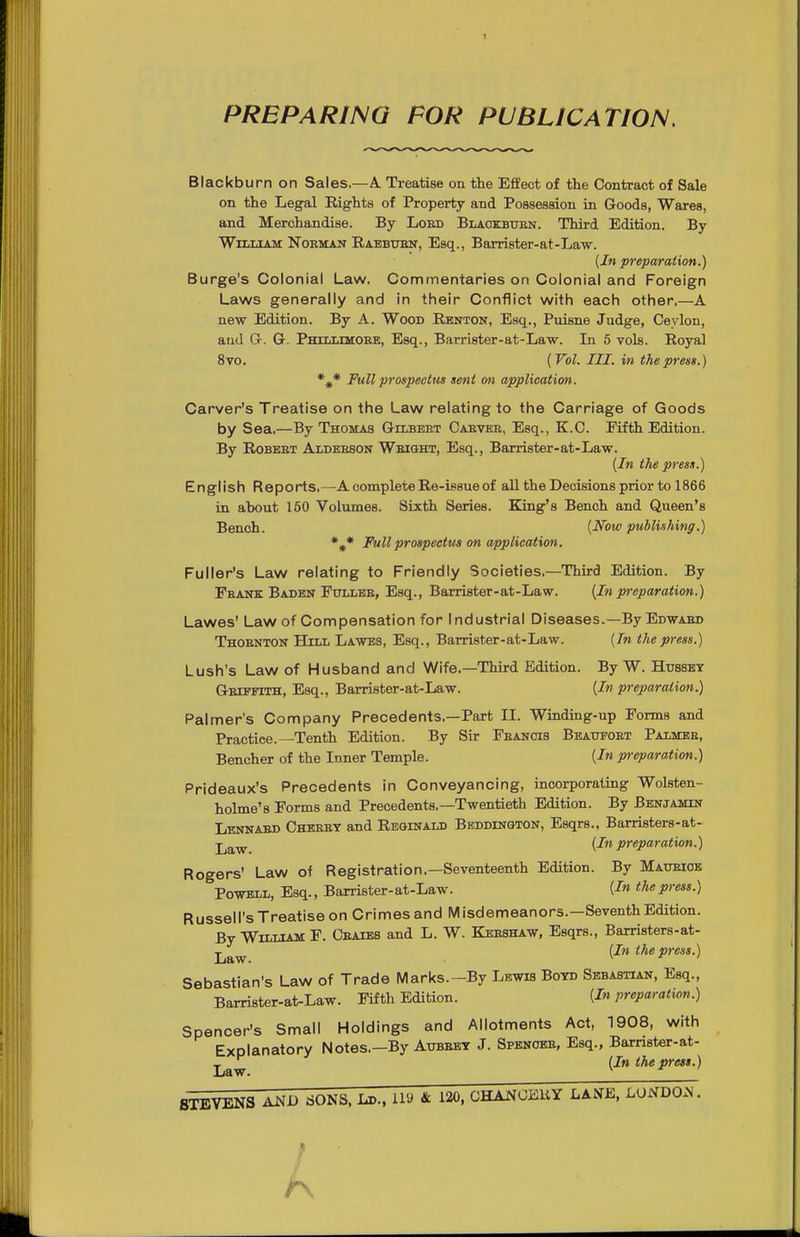 PREPARING FOR PUBLICATION. Blackburn on Sales,—A. Treatise on the Effect of the Contract of Sale on the Legal Rights of Property and Possession in Goods, Wares, and Merchandise. By Loed Blaokbuen. Third Edition. By William Noeman Raebuen, Esq., Barrister-at-Law. {In preparation.) Surge's Colonial Law. Commentaries on Colonial and Foreign Laws generally and in their Conflict with each other.—A new Edition. By A. Wood Renton, Esq., Puisne Judge, Ceylon, and G. G. Phxllimoee, Esq., Barrister-at-Law. Li 5 vols. Royal 8vo. (Vol. III. in the press.) *^* Full prospectm sent mi application. Carver's Treatise on the Law relating to the Carriage of Goods by Sea.—By Thomas Gilbeet Caevee, Esq., K.C. Fifth Edition. By Robbet Aldeeson Weight, Esq., Barrister-at-Law. {In the press.) English Reports.—A complete Re-issue of all the Decisions prior to 1866 in about 160 Volumes. Sixth Series. King's Bench and Queen's Bench. {Now publishing.) %* Full prospectus on application. Fuller's Law relating to Friendly Societies.—Third Edition. By Feank Baden Fullee, Esq., Barrister-at-Law. {In preparation.) Lawes' Law of Compensation for industrial Diseases.—By Edwaed Thoenton Hill Lawes, Esq., Barrister-at-Law. {In the press.) Lush's Law of Husband and Wife.—Third Edition. By W. Hubsey Geiefith, Esq., Barrister-at-Law. {In preparation.) Palmer's Company Precedents.—Part II. Winding-up Forms and Practice.—Tenth Edition. By Sir Feancis Bbaufoet Palmee, Bencher of the Inner Temple. {In preparation.) Prideaux's Precedents in Conveyancing, incorporating Wolsten- holme's Forms and Precedents.—Twentieth Edition. By Benjamin Lennaed Cheeet and Reginald Beddington, Esqrs., Barristers-at- ■j^g^^ {In preparation.) Rogers' Law of Registration.—Seventeenth Edition. By Matoioe Powell, Esq., Barrister-at-Law. {In the press.) Russell's Treatise on Crimes and Misdemeanors.—Seventh Edition. By William F. Ceaieb and L. W. Keeshaw, Esqrs., Barristers-at- jj^^ (J» the press.) Sebastian's Law of Trade iVlarks.—By Lewis Botd Sbbastl^n, Esq., Barrister-at-Law. Fifth Edition. {In preparation.) Spencer's Small Holdings and Allotments Act, 1908, with Explanatory Notes.—By Aubebt J. Spenobe, Esq., Barnster-at- j^J^ {In the press.)