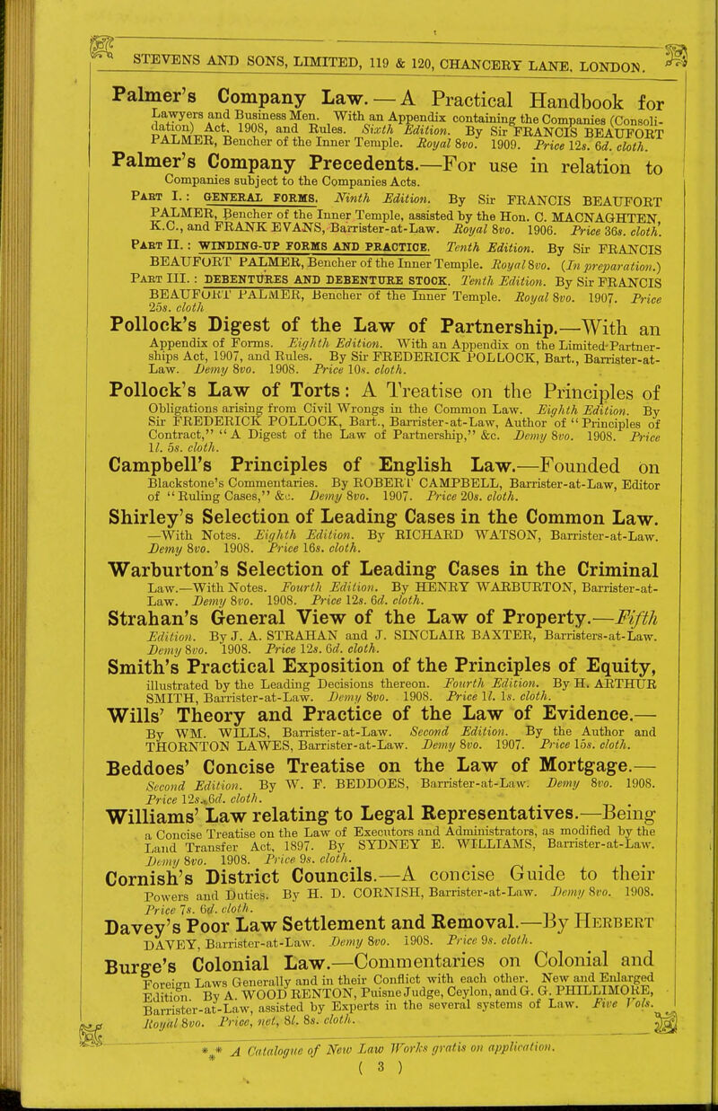 Palmer's Company Law. —A Practical Handbook for AnnlTAn^ ^on^^''^^^- ,™e^/Pg5^'^'' containing the Companies (Consoli- tS a t ^'^^^ Edition. By Sir FRANCIS BEAUFORT i'Ai.MlLR, Bencher of the Inner Temple. Royal %vo. 1909. Price 12s. &d. cloth. Palmer's Company Precedents.—For use in relation to Companies subject to the Companies Acts. Paet I. : GENERAX FORMS. Mnth Mition. By Sir FRANCIS BEAUFORT PALMER, Bencher of the Inner Temple, assisted by the Hon. C. MACNAGHTEN K.C., and FRANK EVANS, Barrister-at-Law. Moijal 8vo. 1906. Trice 36s. cloth. Paet II. : vnTDHTO-UP forms and practice. Tenth Edition. By Sir FRANCIS BEAUFORT PALMER, Bencher of the Inner Temple. Royal d,vo. {In preparation.) Paet III. : DEBEKTTTRES AND DEBENTURE STOCK. Tenth Mition. By Sir FRANCIS BEAUFORT PALMER, Bencher of the Inner Temple. Royal 8vo. 1907. Trice 25s. cloth Pollock's Digest of the Law of Partnership.—With an Appendix of Forms. Eighth Edition. With an Appendix on the Limited-Partner- ships Act, 1907, and Rules. By Sir FREDERICK POLLOCK, Bart., Barriater-at- Law. I)emy 8vo. 1908. Trice lOs. cloth. Pollock's Law of Torts: A Treatise on the Principles of Obligations arising from Civil Wrongs in the Common Law. Eighth Edition By Sir FREDERICK POLLOCK, Bart., Ban-ister-at-Law, Author of  Principles of Contract, A Digest of the Law of Partnership, &c. Eemy 8vo. 1908. Trice 11. 5s. cloth. Campbell's Principles of English Law.—Founded on Blackstone's Commentaries. By ROBER I' CAMPBELL, BaiTister-at-Law, Editor of  Rtiling Cases, &c. Demy 8vo. 1907. Trice 20s. cloth. Shirley's Selection of Leading Cases in the Common Law. —With Notes. Eighth Edition. By RICHARD WATSON, Ban-ister-at-Law. Demy 8vo. 1908. Trice 16s. cloth. Warburton's Selection of Leading Cases in the Criminal Law.—With Notes. Fourth Edition. By HENRY WAEBURTON, Barrister-at- Law. Demy 8vo. 1908. Trice 12s. M. cloth. Strahan's General View of the Law of Property.—Fifth Edition. By J. A. STRAHAN and J. SINCLAIR BAXTER, Barristers-at-Law. Demy 8w. 1908. Trice 12s. Qd. cloth. Smith's Practical Exposition of the Principles of Equity, illustrated by the Leading Decisions thereon. Fourth Edition. By H. ARTHUR SMITH, Barrister-at-Law. Demy 8vo. 1908. Trice II. Is. cloth. Wills' Theory and Practice of the Law of Evidence.— By WM. WILLS, Barrister-at-Law. Second Edition. By the Author and THORNTON LAWES, Barrister-at-Law. Demy 8vo. 1907. Trice 15s. cloth. Beddoes' Concise Treatise on the Law of Mortgage.— Second Edition. By W. F. BEDDOES, Barrister-at-Law: Demy 8vo. 1908. Trice 12s.i6f?. cloth. Williams' Law relating to Legal Representatives.—Being a Concise Treatise on the Law of Executors and Administrators, as modified by the I;and Transfer Act, 1897- By SYDNEY E. WILLIAMS, Barrister-at-Law. Demy 8vo. 1908. Trice 9s. cloth. Cornish's District Councils.—A concise Guide to their Powers and Duties. By H. D. CORNISH, Barrister-at-Law. Demy 8vo. 1908. Trice 7s. I5d. cloth. i n tt Davey's Poor Law Settlement and Removal.—By Herbert DAVEY, Barrister-at-Law. Demy 8vo. 1908. Trice 9s. cloth. Surge's Colonial Law.—Commentaries on Colonial and Foreign Laws Generally and in their Conilict with each othen New and En^^^^ Edition Bv A. WOOD RENTON, Puisne Judge, Ceylon, and G. G PHILLIMORE, Barrister-at-Law, assisted by Experts in the several systems of Law. Ftve 1 ols. f Royal 8vo. Trioe, net, 81.8s. cloth. rj^ * * A Catalogue of Netv law Worlcs gratis on applieatiou.