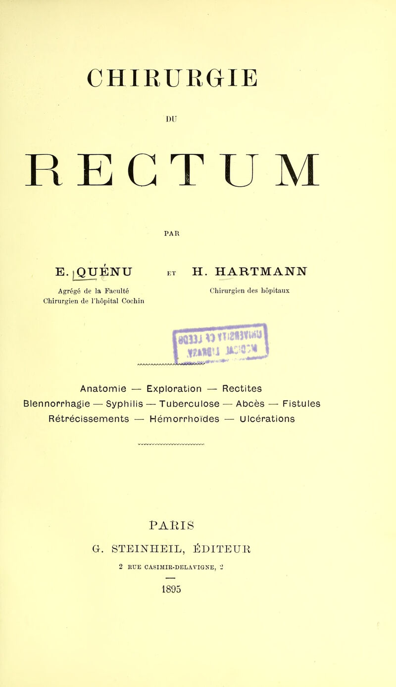 CHIRURGIE DU RECTUM PAR E. jQUENU ET H. HARTMANN Agrégé de la Faculté Chirurgien de l'hôpital Cochin Chirurgien des hôpitaux Anatomie — Exploration — Rectites Blennorrhagie — Syphilis — Tuberculose — Abcès — Fistules Rétrécissements — Hémorrhoïdes — Ulcérations PARIS G. STEINHEIL, ÉDITEUR 2 KUE CASIMIR-DELAVIGNE, 2 1895