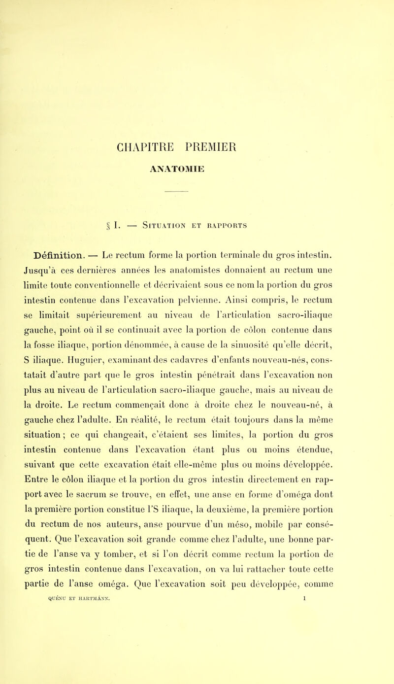 CHAPITRE PREMIER ANATOMIE ,^ I. — Situation et rapports Définition. — Le rectum forme la portion terminale du gros intestin. Jusqu'à ces dernières années les anatomistes donnaient au rectum une limite toute conventionnelle et décrivaient sous ce nom la portion du gros intestin contenue dans l'excavation pelvienne. Ainsi compris, le rectum se limitait supérieurement au niveau de l'articulation sacro-iliaque gauche, point où il se continuait avec la portion de côlon contenue dans la fosse iliaque, portion dénommée, à cause de la sinuosité qu'elle décrit, S iliaque. Huguier, examinant des cadavres d'enfants nouveau-nés, cons- tatait d'autre part que le gros intestin pénétrait dans l'excavation non plus au niveau de l'articulation sacro-iliaque gauche, mais au niveau de la droite. Le rectum commençait donc à droite chez le nouveau-né, à gauche chez l'adulte. En réalité, le rectum était toujours dans la même situation ; ce qui changeait, c'étaient ses limites, la portion du gros intestin contenue dans l'excavation étant plus ou moins étendue, suivant que cette excavation était elle-même plus ou moins développée. Entre le côlon iliaque et la portion du gros intestin directement en rap- port avec le sacrum se trouve, en effet, une anse en forme d'oméga dont la première portion constitue l'S iliaque, la deuxième, la première portion du rectum de nos auteurs, anse pourvue d'un méso, mobile par consé- quent. Que l'excavation soit grande comme chez l'adulte, une bonne par- tie de l'anse va y tomber, et si l'on décrit comme rectum la portion de gros intestin contenue dans l'excavation, on va lui rattacher toute cette partie de l'anse oméga. Que l'excavation soit peu développée, comme