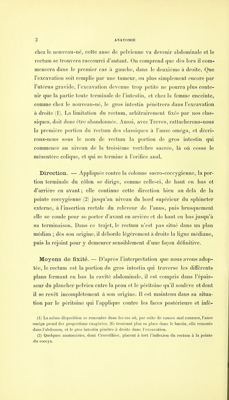 chez le nouveau-né, cette anse de pelvienne va devenir abdominale et le rectum se trouvera raccourci d'autant. On comprend que dès lors il com- mencera dans le premier cas à gauche, dans le deuxième à droite. Que l'excavation soit remplie par une tumeur, ou plus simplement encore par l'utérus gravide, l'excavation devenue trop petite ne pourra plus conte- nir que la partie toute terminale de l'intestin, et chez la femme enceinte, comme chez le nouveau-né, le gros intestin pénétrera dans l'excavation à droite (1). La limitation du rectum, arbitrairement fixée par nos clas- siques, doit donc être abandonnée. Aussi, avec Trêves, rattacherons-nous la première portion du rectum des classiques à l'anse oméga, et décri- rons-nous sous le nom de rectum la portion de gros intestin qui commence au niveau de la troisième vertèbre sacrée, là où cesse le mésentère colique, et qui se termine à l'orifice anal. Direction. — Appliquée contre la colonne sacro-coccygienne, la por- tion terminale du côlon se dirige, comme celle-ci, de haut en bas et d'arrière en avant ; elle continue cette direction bien au delà de la pointe coccygienne (2) jusqu'au niveau du bord supérieur du sphincter externe, à l'insertion rectale du releveur de l'anus, puis brusquement elle se coude pour se porter d'avant en arrière et de haut en bas jusqu'à sa terminaison. Dans ce trajet, le rectum n'est pas situé dans un plan médian ; dès son origine, il déliorde légèrement à droite la ligne médiane, puis la rejoint pour y demeurer sensiblement d'une façon définitive. Moyens de fixité. — D'après l'interprétation que nous avons adop- tée, le rectum est la portion du gros intestin qui traverse les différents plans fermant en bas la cavité abdominale, il est compris dans l'épais- seur du plancher pelvien entre la peau et le péritoine qu'il soulève et dont il se revêt incomplètement à son origine. Il est maintenu dans sa situa- tion par le péritoine qui l'applique contre les faces postérieure et infé- (1) La même disposition se rencontre dans les cas où, par suite de causes mal connues, l'anse oméga prend des proportions exagérées. Ne trouvant plus sa place dans le bassin, elle remonte dans l'abdomen, et le gros intestin pénètre à droite dans l'excavation. (2) Quelques anatomistes, dont Cruveilhier, placent à tort l'inflexion du rectum à la pointe du coccyx.