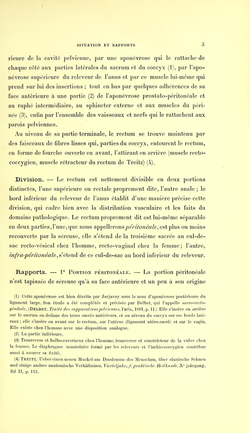 rieure de la cavité pelvienne, par une aponévrose qui le rattache de chaque côté aux parties latérales du sacrum et du coccyx (1), par l'apo- névrose supérieure du releveur de l'anus et par ce muscle lui-môme qui prend sur lui des insertions ; tout en bas par quelques adhérences de sa face antérieure à une partie (2) de l'aponévrose prostato-péritonéale et au raphé intermédiaire, au sphincter externe et aux muscles du péri- née (3), enfin par l'ensemble des vaisseaux et nerfs qui le rattachent aux parois pelviennes. Au niveau de sa partie terminale, le rectum se trouve maintenu par des faisceaux de fibres lisses qui, parties du coccyx, entourent le rectum, en forme de fourche ouverte en avant, l'attirant en arrière (muscle recto- coccygien, muscle rétracteur du rectum de Treitz) (4). Division. — Le rectum est nettement divisible en deux portions distinctes, l'une supérieure ou rectale proprement dite, l'autre anale ; le bord inférieur du releveur de l'anus établit d'une manière précise cette division, qui cadre bien avec la distribution vasculaire et les faits du domaine pathologique. Le rectum proprement dit est lui-même séparable en deux parties, l'une, que nous appellerons/>eViYo/ié«Ze, est plus ou moins recouverte par la séreuse, elle s'étend de la troisième sacrée au cul-de- sac recto-vésical chez l'homme, recto-vaginal chez la femme ; l'autre, iiifra-péritonéaleétend de ce cul-de-sac au bord inférieur du releveur. Rapports. — 1° Portion péritonéale. — La portion péritonéale n'est tapissée de séreuse qu'à sa face antérieure et un peu à son origine (1) Cette aponévrose est bien décrite par Jarjavay sous le nom d'aponévrose postérieure du ligament large. Son étude a été complétée et précisée par Delbet, qui l'appelle sacro-rcctu- génitalc. (Delbet. Traité des mjjpu/mt ions pelviennes, Paris, 1891, p. 11.) Elle s'insère en arrière sur le sacrum en dedans des trous sacrés antérieurs, et au niveau du coccyx sur ses bords laté- raux ; elle s'insère en avant sur le rectum, sur l'utérus (ligament utéro-sacré) et sur le vagin. Elle existe chez l'homme avec une disposition analogue. , . ■ • • (2) La partie inférieure. (3) Transverse et bulbo-caverneux chez l'homme, transverse et constricteur de la vulve chez la femme. Le diaphragme musculaire formé par les releveurs et l'ischio-coccygien contribue aussi à assurer sa fixité. (4) Teeitz. Ueber cinen neuen Muskel am Duodénum des Menschen, iiber elastische Sehnen und einige andere anatomische Verhiiltnisse. Viertdjahv. f.2Jralitische Meilkunde.X. jahrgang, Bd II, p. 113.