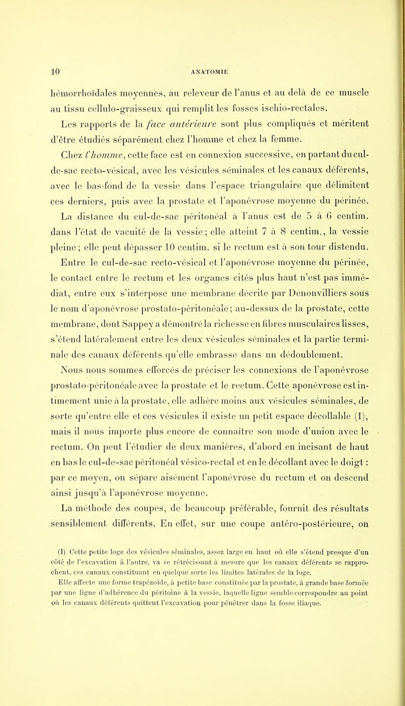 hémorrhoïdales moyennes, au releveur de l'anus et au delà de ce muscle au tissu cellulo-graisseux qui remplit les fosses ischio-rectales. Les rapports de la face antérieure sont plus compliqués et méritent d'être étudiés séparément chez l'homme et chez la femme. Chez Chomme^ cette face est en connexion successive, en partant du cul- de-sac recto-vésical, avec les vésicules séminales et les canaux déférents, avec le bas-fond de la vessie dans l'espace triangulaire que délimitent ces derniers, puis avec la prostate et l'aponévrose moyenne du périnée. La distance du cul-de-sac péritonéal à l'anus est de 5 à 6 centim. dans l'état de vacuité de la vessie; elle atteint 7 à 8 centim., la vessie pleine; elle peut dépasser 10 centim. si le rectum est à son tour distendu. Entre le cul-de-sac recto-vésical et l'aponévrose moyenne du périnée, le contact entre le rectum et les organes cités plus haut n'est pas immé- diat, entre eux s'interpose une membrane décrite par Denonvilliers sous le nom d'aponévrose prostato-péritonéale ; au-dessus de la prostate, cette membrane, dont Sappey a démontré la richesse en libres musculaires lisses, s'étend latéralement entre les deux vésicules séminales et la partie termi- nale des canaux déférents qu'elle embrasse dans un dédoublement. Nous nous sommes efforcés de préciser les connexions de l'aponévrose prostato-péritonéale avec la prostate et le rectum. Cette aponévrose est in- timement unie à la prostate, elle adhère moins aux vésicules séminales, de sorte qu'entre elle et ces vésicules il existe un petit espace décoUable (1), mais il nous importe plus encore de connaître son mode d'union avec le rectum. On peut l'étudier de deux manières, d'abord en incisant de haut en bas le cul-de-sac péritonéal vésico-rectal et en le décollant avec le doigt : par ce moyen, on sépare aisément l'aponévrose du rectum et on descend ainsi jusqu'à l'aponévrose moyenne. La méthode des coupes, de beaucoup préférable, fournit des résultats sensiblement différents. En effet, sur une coupe antéro-postérieure, on (1) Cette petite loge des vésicules séminales, assez large en haut où elle s'étend presque d'un côté de l'excavation à l'autre, va se rétrécissant à mesure que les canaux déférents se rappro- chent, ces canaux constituant en quelque sorte les limites latérales de la loge. Elle affecte une forme trapézoïde, à petite base constituée par la prostate, à grande base formée par une ligne d'adhérence du péritoine à la vessie, laquelle ligne semble correspondre au point où les canaux déférents quittent l'excavation pour pénétrer dans la fosse iliaque.