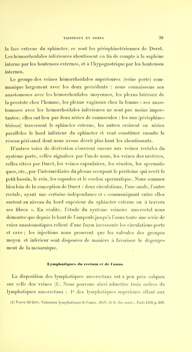 la face externe du sphincter, ce sont les périspliinctériennes de Duret. Les liémorrhoïdales inférieures aboutissent en lin de compte à la saphène interne par les honteuses externes, et à l'hypogastrique par les honteuses internes. Le groupe des veines hémorrhoïdales supérieures (veine porte) com- munique largement avec les deux précédents : nous connaissons ses anastomoses avec les hémorrhoïdales moyennes, les plexus latéraux de la prostate chez l'homme, les plexus vaginaux chez la femme : ses anas- tomoses avec les hémorrhoïdales inférieures ne sont pas moins impor- tantes; elles ont lieu par deux séries de ramuscules : les uns (périsphinc- tériens) traversent le sphincter externe, les autres croisent en séries parallèles le bord inféiieur dvi sphincter et vont constituer ensuite le réseau péri-anal dont nous avons décrit plus haut les aboutissants. D'autres voies de dérivation s'ouvrent encore aux veines rectales du système porte, celles signalées par l'un do nous, les veines des uretères, celles citées par Duret, les veines capsulaires, les rénales, les spermati- ques, etc., par l'intermédiaire du plexus occupant le péritoine qui revêt le petit bassin, le rein, les capsules et le cordon spermatique. Nous sommes bien loin de la conception de Duret : deux circulations, l'une anale, l'autre rectale, ayant une certaine indépendance et « communiquant entre elles surtout au niveau du bord supérieur du sphincter externe ou à travers ses fibres ». En réalité, l'étude du système veineux ano-rectal nous démontre que depuis le haut de l'ampoule jusqu'à l'anus toute une série de voies anastomotiques relient d'une façon incessante les circulations porte et cave ; les injections nous prouvent que les valvules des groupes moyen et inférieur sont disposées de manière à favoriser le dégorge- ment de la mésaraïque. Lyniplintligues «lu rectum et de l'anus. La disposition des lymphatiques ano-rectaux est à peu près calquée sur celle des veines (i). Nous pouvons ainsi admettre trois ordres de lymphatiques ano-rectaux : 1 des lymphatiques supérieurs allant aux (1) Voyez QuÉNU. Vaisseaux lymphatiques de l'anus. Bull, de la Soc. anat., Paris 1893, p. 399.