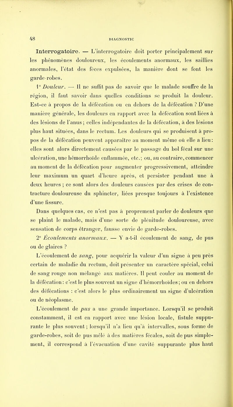 Interrogatoire. — L'interrogatoire doit porter principalement sur les phénomènes douloureux, les écoulements anormaux, les saillies anormales, l'état des fèces expulsées, la manière dont se font les garde-robes. 1 Douleur. —■ Il ne suffit pas de savoir que le malade souffre de la région, il faut savoir dans quelles conditions se produit la douleur. Est-ce à propos de la défécation ou en dehors de la défécation ? D'une manière générale, les douleurs en rapport avec la défécation sont liées à des lésions de l'anus ; celles indépendantes de la défécation, à des lésions plus haut situées, dans le rectum. Les douleurs qui se produisent à pro- pos de la défécation peuvent apparaître au moment même où elle a lieu : elles sont alors directement causées par le passage du bol fécal sur une ulcération, une hémorrhoïde enflammée, etc.; ou, au contraire, commencer au moment de la défécation pour augmenter progressivement, atteindre leur maximum un quart d'heure après, et persister pendant une à deux heures ; ce sont alors des douleurs causées par des crises de con- tracture douloureuse du sphincter, liées presque toujours à l'existence d'une fissure. Dans quelques cas, ce n'est pas à proprement parler de douletirs que se plaint le malade, mais d'une sorte de plénitude douloureuse, avec sensation de corps étranger, fausse envie de garde-robes. 2° Écoulements anormaux. — Y a-t-il écoulement de sang, de pus ou de glaires ? L'écoulement de sang., pour acquérir la valeur d'un signe à peu près certain de maladie du rectum, doit présenter un caractère spécial, celui de sang rouge non mélangé aux matières. Il peut couler au moment de la défécation: c'est le plus souvent un signe d'hémorrhoïdes ; ou en dehors des défécations : c'est alors le plus ordinairement un signe d'ulcération ou de néoplasme. L'écoulement de pus a une grande importance. Lorsqu'il se produit constamment, il est en rapport avec une lésion locale, fistule suppu- rante le plus souvent ; lorsqu'il n'a lieu qu'à intervalles, sous forme de garde-robes, soit de pus mêlé à des matières fécales, soit de pus simple- ment, il correspond à l'évacuation d'une cavité suppurante plus haut