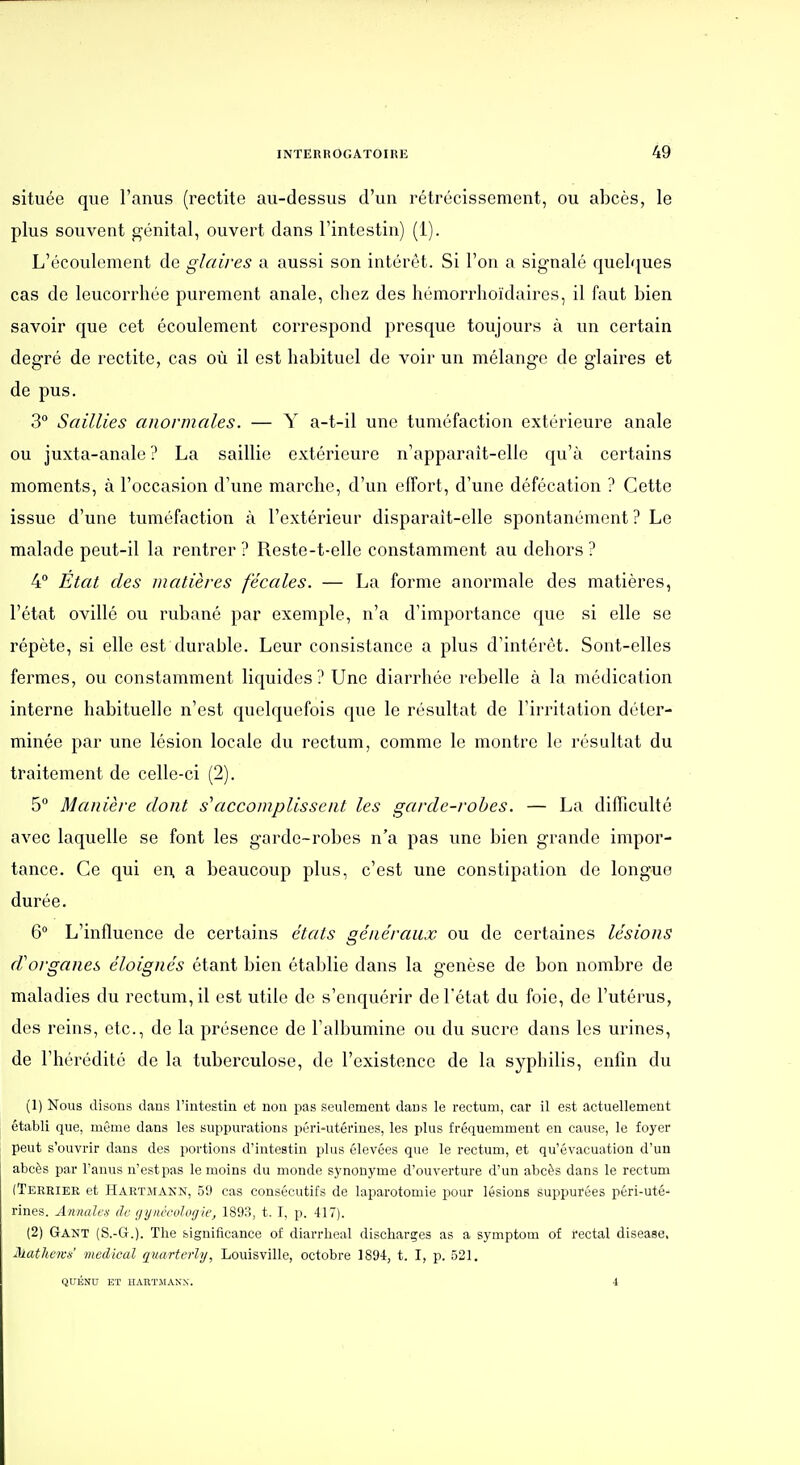 située que l'anus (rectite au-dessus d'un rétrécissement, ou abcès, le plus souvent génital, ouvert dans l'intestin) (1). L'écoulement de glaires a aussi son intérêt. Si l'on a signalé quel'iues cas de leucorrhée purement anale, chez des hémorrhoïdaires, il faut bien savoir que cet écoulement correspond presque toujours à un certain degré de rectite, cas où il est habituel de voir un mélange de glaires et de pus. 3 Saillies anormales. — Y a-t-il une tuméfaction extérieure anale ou juxta-anale ? La saillie extérieure n'apparait-elle qu'à certains moments, à l'occasion d'une marche, d'un effort, d'une défécation ? Cette issue d'une tuméfaction à l'extérieur disparait-elle spontanément ? Le malade peut-il la rentrer ? Reste-t-elle constamment au dehors ? 4° État des matières fécales. — La forme anormale des matières, l'état ovillé ou rubané par exemple, n'a d'importance que si elle se répète, si elle est durable. Leur consistance a plus d'intérêt. Sont-elles fermes, ou constamment liquides? Une diarrhée rebelle à la médication interne habituelle n'est quelquefois que le résultat de l'irritation déter- minée par une lésion locale du rectum, comme le montre le résultat du traitement de celle-ci (2). 5 Manière dont s\iccomplissent les garde-rohes. — La difficulté avec laquelle se font les garde-robes n'a pas une bien grande impor- tance. Ce qui en. a beaucoup plus, c'est une constipation de longue durée. 6 L'influence de certains états généraux ou de certaines lésions d'organes éloignés étant bien établie dans la genèse de bon nombre de maladies du rectum, il est utile de s'enquérir de l'état du foie, de l'utérus, des reins, etc., de la présence de l'albumine ou du sucre dans les urines, de l'hérédité de la tuberculose, de l'existence de la syphilis, enfin du (1) Nous disons dans l'intestin et non pas seulement dans le rectum, car il est actuellement établi que, même dans les suppurations péri-utéi'ines, les plus fréquemment en cause, le foyer peut s'ouvrir dans des portions d'intestin plus élevées que le rectum, et qu'évacuation d'un abcès par l'anus n'est pas le moins du monde synonyme d'ouverture d'un abcès dans le rectum (Tehriee et Hartmann, 50 cas consécutifs de laparotomie pour lésions suppurées péri-uté- rines. Annales de gynécohigie, 1893, t. I, p. 417). (2) Gant (S.-G.). The significance of diarrlieal discharges as a symptom of rectal disease, Mathews' médical quarterly, Louisville, octobre 1894, t. I, p. 521. QUÉNU ET HAnTMANX. 4