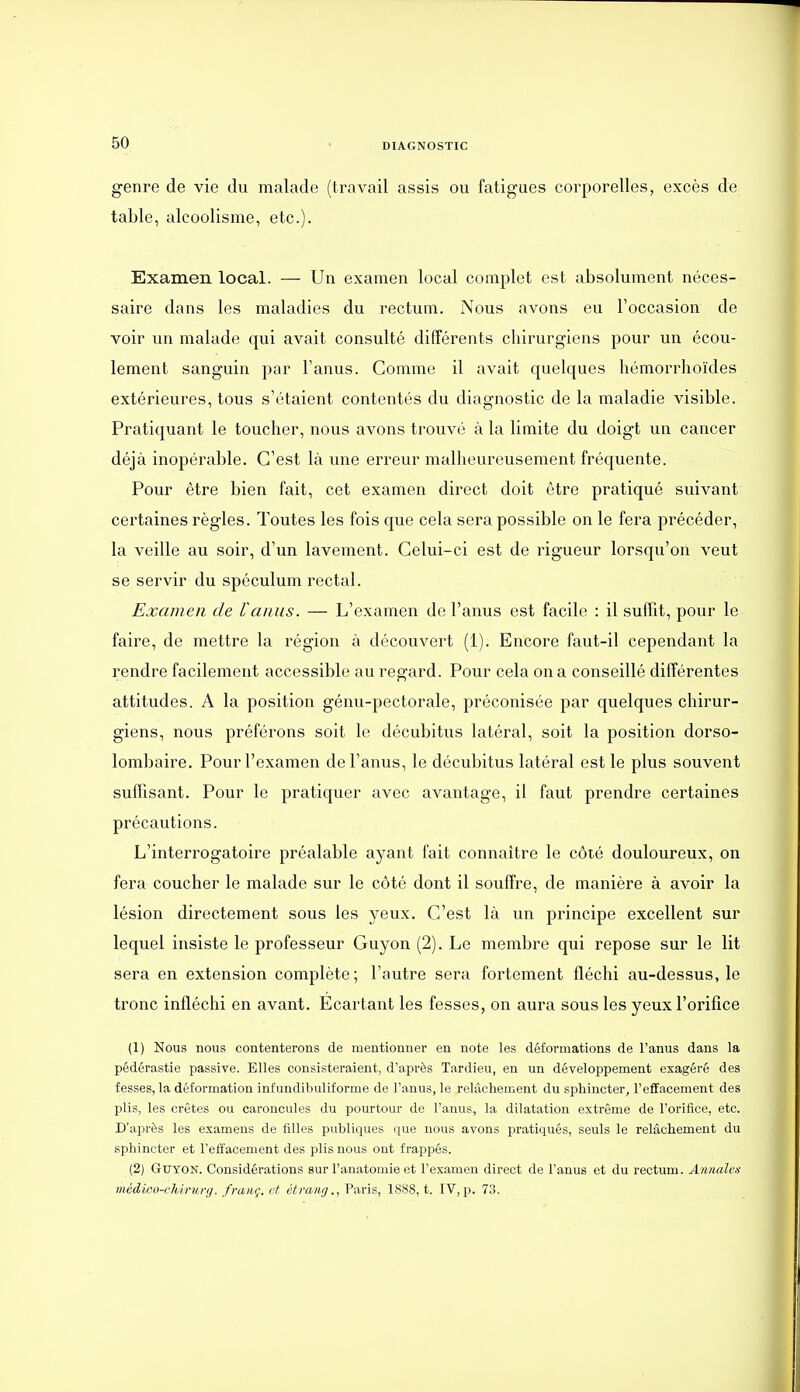 genre de vie du malade (travail assis ou fatigues corporelles, excès de table, alcoolisme, etc.). Examen local. — Un examen local complet est absolument néces- saire dans les maladies du rectum. Nous avons eu l'occasion de voir un malade qui avait consulté différents chirurgiens pour un écou- lement sanguin par l'anus. Comme il avait quelques liémorrhoïdes extérieures, tous s'étaient contentés du diagnostic de la maladie visible. Pratiquant le toucher, nous avons trouvé à la limite du doigt un cancer déjà inopérable. C'est là une erreur malheureusement fréquente. Pour être bien fait, cet examen direct doit être pratiqué suivant certaines règles. Toutes les fois que cela sera possible on le fera précéder, la veille au soir, d'un lavement. Celui-ci est de rigueur lorsqu'on veut se servir du spéculum rectal. Examen de l'anus. — L'examen de l'anus est facile : il suffit, pour le faire, de mettre la région à découvert (1). Encore faut-il cependant la rendre facilement accessible au regard. Pour cela on a conseillé différentes attitudes. A la position génu-pectorale, préconisée par quelques chirur- giens, nous préférons soit le décubitus latéral, soit la position dorso- lombaire. Pour l'examen de l'anus, le décubitus latéral est le plus souvent suffisant. Pour le pratiquer avec avantage, il faut prendre certaines précautions. L'interrogatoire préalable ayant fait connaître le côté douloureux, on fera coucher le malade sur le côté dont il souffre, de manière à avoir la lésion directement sous les yeux. C'est là un principe excellent sur lequel insiste le professeur Guyon (2). Le membre qui repose sur le lit sera en extension complète; l'outre sera fortement fléchi au-dessus, le tronc infléchi en avant. Ecartant les fesses, on aura sous les yeux l'orifice (1) Nous nous contenterons de mentionner en note les déformations de l'anus dans la pédérastie passive. Elles consisteraient, d'aiirès Tardieu, en un développement exagéré des fesses, la déformation infundibuliforme de l'anus, le relâchement du sphincter^ l'effacement des plis, les crêtes ou caroncules du pourtour de l'anus, la dilatation extrême de l'orifice, etc. D'après les examens de filles publiques que nous avons pratiqués, seuls le relâchement du sphincter et l'eÉfacenient des plis nous ont frappés. (2) Guyon. Considérations sur l'anatomie et l'examen direct de l'anus et du rectum. Annalcn mcdicu-chimnj. fraiiç. et étrang., Paris, 1888, t. IV,p. 73.