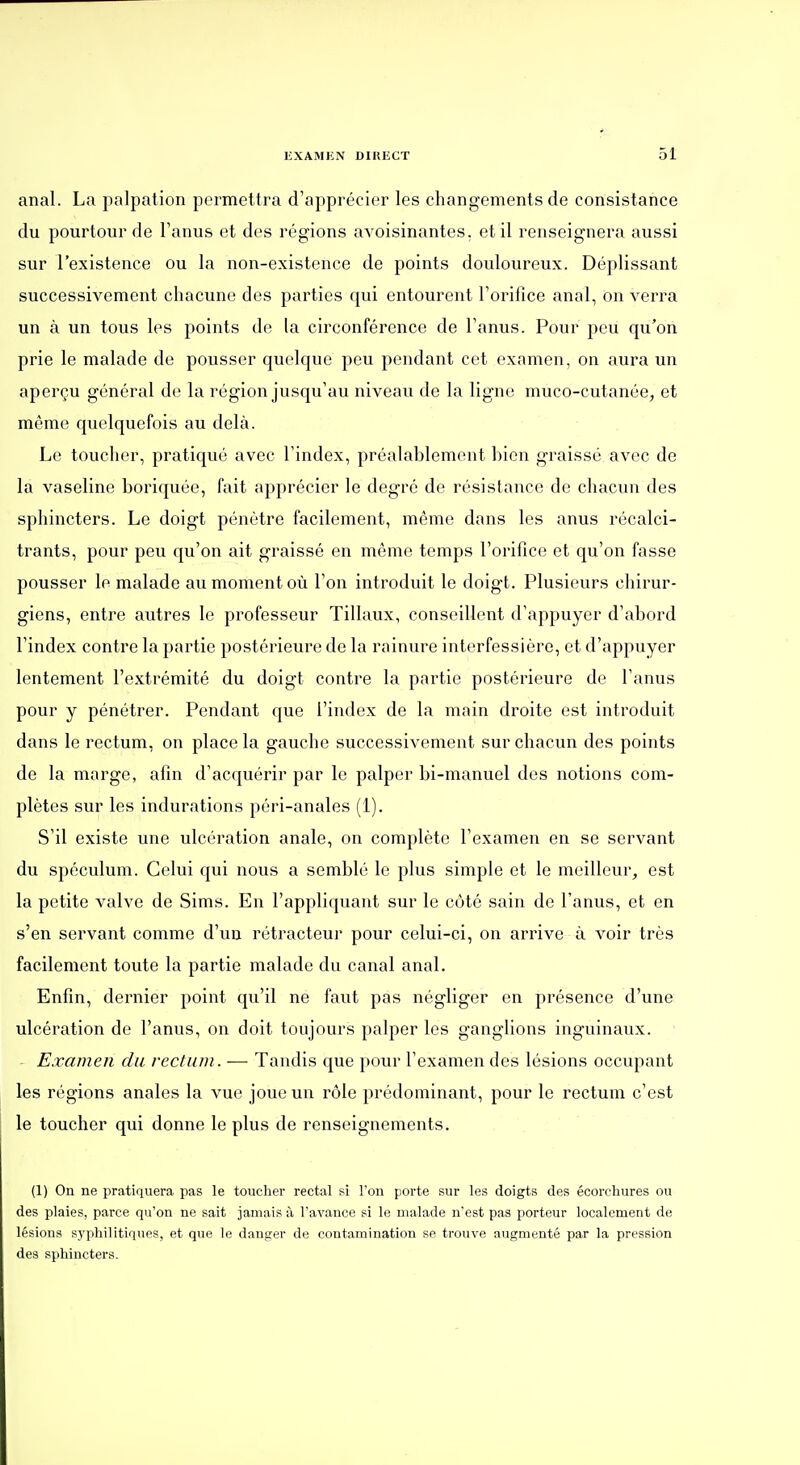 anal. La palpaiion permettra d'apprécier les changements de consistance du pourtour de l'anus et des régions avoisinantes, et il renseignera aussi sur l'existence ou la non-existence de points douloureux. Déplissant successivement chacune des parties qui entourent l'orifice anal, on verra un à un tous les points de la circonférence de l'anus. Pour peu qu'on prie le malade de pousser quelque peu pendant cet examen, on aura un aperçu général de la région jusqu'au niveau de la ligne muco-cutanée, et même quelquefois au delà. Le toucher, pratiqué avec l'index, préalablement bien graissé avec de la vaseline boriquée, fait apprécier le degré de résistance de chacun des sphincters. Le doigt pénètre facilement, même dans les anus récalci- trants, pour peu qu'on ait graissé en même temps l'orifice et qu'on fasse pousser le malade au moment où l'on introduit le doigt. Plusieurs chirur- giens, entre autres le professeur Tillaux, conseillent d'appuyer d'abord l'index contre la partie postérieure de la rainure interfessière, et d'appuyer lentement l'extrémité du doigt contre la partie postérieure de l'anus pour y pénétrer. Pendant que l'index de la main droite est introduit dans le rectum, on place la gauche successivement sur chacun des points de la marge, afin d'acquérir par le palper bi-manuel des notions com- plètes sur les indurations péri-anales (1). S'il existe une ulcération anale, on complète l'examen en se servant du spéculum. Celui qui nous a semblé le plus simple et le meilleur, est la petite valve de Sims. En l'appliquant sur le côté sain de l'anus, et en s'en servant comme d'un rétracteur pour celui-ci, on ari'ive à voir très facilement toute la partie malade du canal anal. Enfin, dernier point qu'il ne faut pas négliger en présence d'une ulcération de l'anus, on doit toujours palper les ganglions inguinaux. Examen du rectum. — Tandis que pour l'examen des lésions occupant les régions anales la vue joue un rôle prédominant, pour le rectum c'est le toucher qui donne le plus de renseignements. (1) On ne pratiquera pas le toucher rectal si Ton porte sur les doigts des écorchures ou des plaies, parce qu'on ne sait jamais à l'avance si le malade n'est pas porteur localement de lésions sj'philitiques, et que le danger de contamination se trouve augmenté par la pression des sphincters.