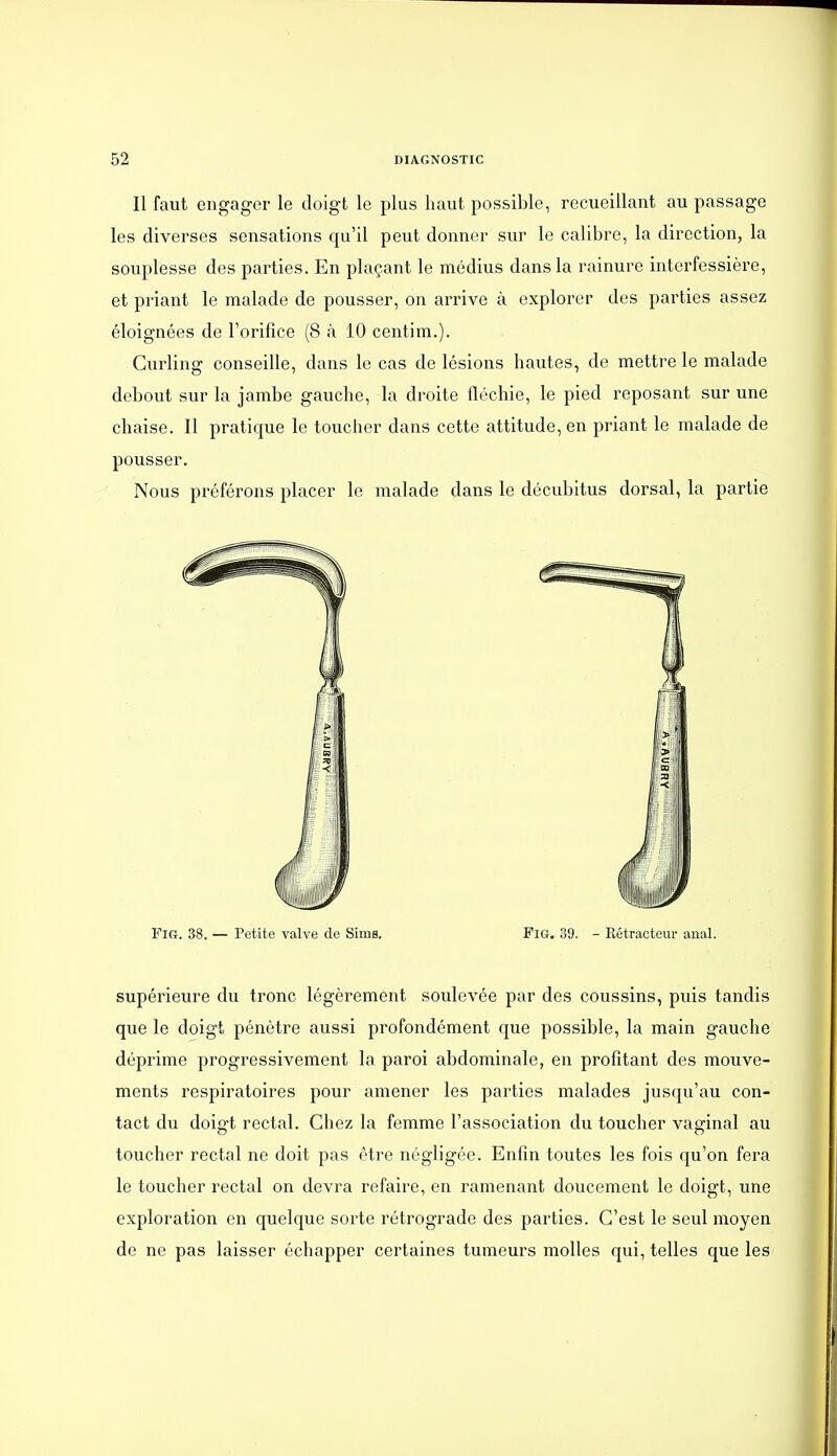 Il faut engager le doigt le plus haut possible, recueillant au passage les diverses sensations qu'il peut donner sur le calibre, la direction, la souplesse des parties. En plaçant le médius dans la rainure interfessière, et priant le malade de pousser, on arrive à explorer des parties assez éloignées de l'orifice (8 à 10 centim.). Curling conseille, dans le cas de lésions hautes, de mettre le malade debout sur la jambe gauche, la droite fléchie, le pied reposant sur une chaise. Il pratique le toucher dans cette attitude, en priant le malade de pousser. Nous préférons placer le malade dans le décubitus dorsal, la partie FiG. 38. — Petite valve de Sims. FiG. 39. - Rétracteur anal. supérieure du tronc légèrement soulevée par des coussins, puis tandis que le doigt pénètre aussi profondément que possible, la main gauche déprime progressivement la paroi abdominale, en profitant des mouve- ments respiratoires pour amener les parties malades jusqu'au con- tact du doigt rectal. Chez la femme l'association du toucher vaginal au toucher rectal ne doit pas être négligée. Enfin toutes les fois qu'on fera le toucher rectal on devra refaire, en ramenant doucement le doigt, une exploration en quelque sorte rétrograde des parties. C'est le seul moyen de ne pas laisser échapper certaines tumeurs molles qui, telles que les