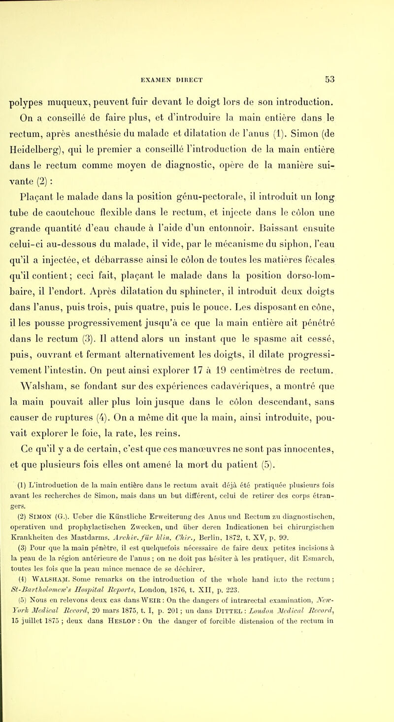 polypes muqueux, peuvent fuir devant le doigt lors de son introduction. On a conseillé de faire plus, et d'introduire la main entière dans le rectum, après anesthésie du malade et dilatation de l'anus (1). Simon (de Heidelberg), qui le premier a conseillé l'introduction de la main entière dans le rectum comme moyen de diagnostic, opère de la manière sui- vante (2) : Plaçant le malade dans la position génu-pectorale, il introduit un long tube de caoutchouc flexible dans le rectum, et injecte dans le côlon une grande quantité d'eau chaude à l'aide d'un entonnoir. Baissant ensuite celui-ci au-dessous du malade, il vide, par le mécanisme du siphon, l'eau qu'il a injectée, et débarrasse ainsi le côlon de toutes les matières fécales qu'il contient ; ceci fait, plaçant le malade dans la position dorso-lom- baire, il l'endort. Après dilatation du sphincter, il introduit deux doigts dans l'anus, puis trois, puis quatre, puis le pouce. Les disposant en cône, il les pousse progressivement jusqu'à ce que la main entière ait pénétré dans le rectum (3). Il attend alors un instant que le spasme ait cessé, puis, ouvrant et fermant alternativement les doigts, il dilate progressi- vement l'intestin. On peut ainsi explorer 17 à 19 centimètres de rectum. Walsham, se fondant sur des expériences cadavériques, a montré que la main pouvait aller plus loin jusque dans le côlon descendant, sans causer de ruptures (4). On a même dit que la main, ainsi introduite, pou- vait explorer le foie, la rate, les reins. Ce qu'il y a de cei-tain, c'est que ces manœuvres ne sont pas innocentes, et que plusieurs fois elles ont amené la mort du patient (5). (1) L'introduction de la main entière dans le rectum avait déjà été i^ratiquée plusieurs fois avant les recherches de Simon, mais dans un but différent, celui de retirer des corps étran- gers. (2) Simon (G.). Ueber die Kiinstliche Erweiterung des Anus und Rectum zu diagnostischen, operativen und prophylactischen Zwecken, und iiber deren Indicationen bei cbirurgisclien Krankheiten des Mastdarms. Archir.fiir Jdhi,. Chir., Berlin, 1872, t. XV, p. 99. (3) Pour que la main pénètre, il est quelquefois nécessaire de faire deux petites incisions à la peau de la région antérieure de l'anus ; on ne doit pas hésiter à les pratiquer, dit Esmarch, toutes les fois que la peau mince menace de se déchirer. (4) Walsham. Some remarks on the introduction of the whole hand into the rectum ; St-Baiihi)lomeivs Hospltal Reports, London, 187G, t. XII, p. 223. (5) Nous en relevons deux cas dansWEiR: On the dangers of intrarectal examination, Neiv- Yovlt Médical Record, 20 mars 1875, t. I, p. 201 ; un dans Dittel : London Médical Record, 15 juillet 1875 ; deux dans Heslop : On the danger of forcible distension of the rectum in