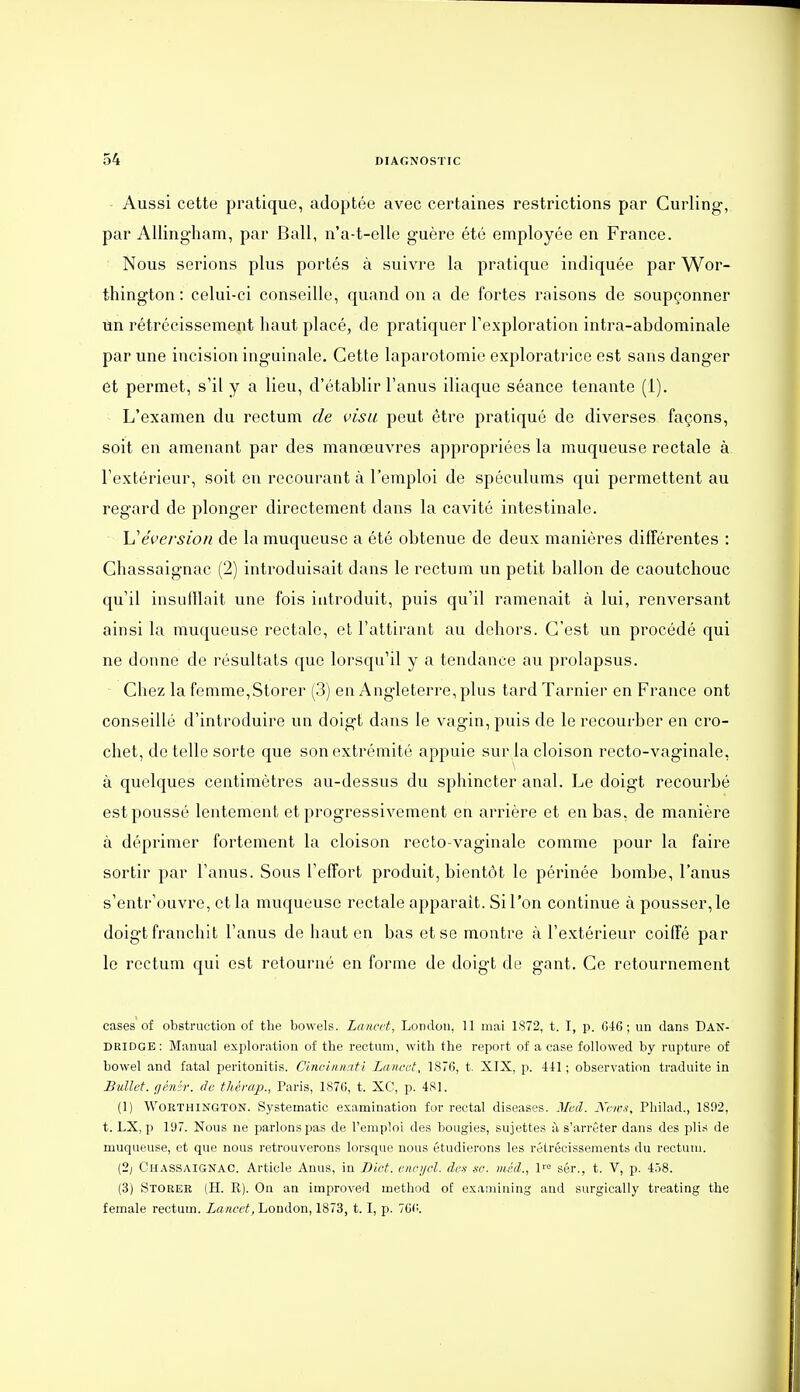 Aussi cette pratique, adoptée avec certaines restrictions par Curling, par Allingliam, par Bail, n'a-t-elle guère été employée en France. Nous serions plus portés à suivre la pratique indiquée par Wor- thington : celui-ci conseille, quand on a de fortes raisons de soupçonner ùn rétrécissement haut placé, de pratiquer Texploration intra-abdominale par une incision inguinale. Cette laparotomie exploratrice est sans danger et permet, s'il y a lieu, d'établir l'anus iliaque séance tenante (i). L'examen du rectum de visa peut être pratiqué de diverses façons, soit en amenant par des manœuvres appropriées la muqueuse rectale à l'extérieur, soit en recourant à l'emploi de spéculums qui permettent au regard de plonger directement dans la cavité intestinale. h'éversion de la muqueuse a été obtenue de deux manières différentes : Chassaignac (2) introduisait dans le rectum un petit ballon de caoutchouc qu'il insufflait une fois introduit, puis qu'il ramenait à lui, renversant ainsi la muqueuse rectale, et l'attirant au dehors. C'est un procédé qui ne donne de résultats que lorsqu'il y a tendance au prolapsus. - Chez la femme, Storer (3) en Angleterre, plus tard Tarnier en France ont conseillé d'introduire un doigt dans le vagin, puis de le recourber en cro- chet, de telle sorte que son extrémité appuie sur la cloison recto-vaginale, à quelques centimètres au-dessus du sphincter anal. Le doigt recourbé est poussé lentement et progressivement en arrière et en bas, de manière à déprimer fortement la cloison recto-vaginale comme pour la faire sortir par l'anus. Sous l'effort produit, bientôt le périnée bombe, l'anus s'entr'ouvre, et la muqueuse rectale apparaît. Si l'on continue à pousser, le doigt franchit l'anus de haut en bas et se montre à l'extérieur coiffé par le rectum qui est retourné en forme de doigt de gant. Ce retournement cases of obstruction of the bowels. Lancct, London, 11 mai 1872, t. I, p. G46 ; un dans Dan- DRIDGE : Manual exploration of the rectum, witli the report of a case followed by rupture of bowel and fatal peritonitis. C'aiciiinati Lanoet, 1876, t. XIX, p. 441; observation traduite in Bullet. gé/fji: de thérap., Paris, 1876, t. XC, p. 481. (1) WoRTHiNGTON. Systematic examination for rectal diseases. Med. Kews, Philad., 181)2, t. LX, p 197. Nous ne parlons pas de l'emploi des bougies, sujettes à s'arrêter dans des plis de muqueuse, et que nous retrouverons lorsque nous étudierons les rétrécissements du rectum. (2; Chassaignac. Article Anus, in Dict. encnjcl. des se. méd., l''^ sôr., t. V, p. 4ô8. (3) Stoker (H. R). On an improved œethod of examining and surgically treating the female rectum. La/icctj London, 1873, t. I, p. 76(:.