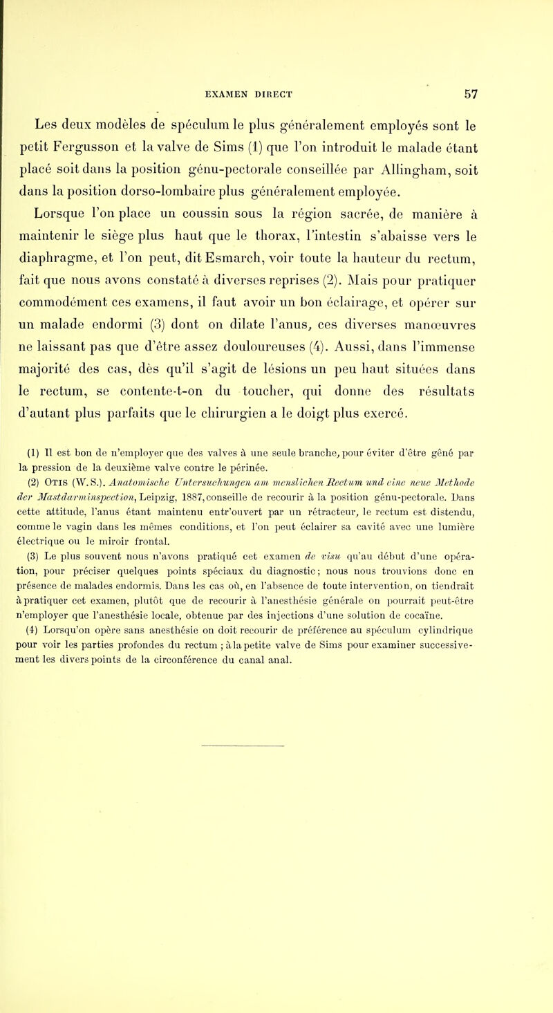 Les deux modèles de spéculum le plus généralement employés sont le petit Fergusson et la valve de Sims (1) que l'on introduit le malade étant placé soit dans la position génu-pectorale conseillée par AUingham, soit dans la position dorso-lombaire plus généralement employée. Lorsque l'on place un coussin sous la région sacrée, de manière à maintenir le siège plus haut que le thorax, l'intestin s'abaisse vers le diaphragme, et l'on peut, ditEsmarch, voir toute la hauteur du rectum, fait que nous avons constaté à diverses reprises (2). Mais pour pratiquer commodément ces examens, il faut avoir un bon éclairage, et opérer sur un malade endormi (3) dont on dilate l'anus^ ces diverses manœuvres ne laissant pas que d'être assez douloureuses (4). Aussi, dans l'immense majorité des cas, dès qu'il s'agit de lésions un peu haut situées dans le rectum, se contente-t-on du toucher, qui donne des résultats d'autant plus parfaits que le chirurgien a le doigt plus exercé. (1) 11 est bon de n'emplo3'er que des valves à une seule branche^ pour éviter d'être gêné par la pression de la deuxième valve contre le périnée. (2) Otis (W.S.). AnatomiscJie Untersuohungen am'menslichen Rect um und cim mue Metliode der 3Iastdarmins2?ectio)i, Leipzig, 1887, conseille de recourir à la position génu-pectorale. Dans cette attitude, l'anus étant maintenu entr'ouvert par un rétracteur^ le rectum est distendu, comme le vagin dans les mêmes conditions, et l'on peut éclairer sa cavité avec une lumière électrique ou le miroir frontal. (3) Le plus souvent nous n'avons pratiqué cet examen de vi.iu qu'au début d'une opéra- tion, pour préciser quelques points spéciaux du diagnostic ; nous nous trouvions donc en présence de malades endorniis. Dans les cas où, en l'absence de toute intervention, on tiendrait à pratiquer cet examen, plutôt que de recourir à l'anestliésie générale on pourrait peut-être n'employer que l'anesthésie locale, obtenue par des injections d'une solution de cocaïne. (4) Lorsqu'on opère sans anesthésie on doit recourir de préférence au spéculum cylindrique pour voir les parties profondes du rectum ;àla petite valve de Sims pour examiner successive- ment les divers points de la circonférence du canal anal.