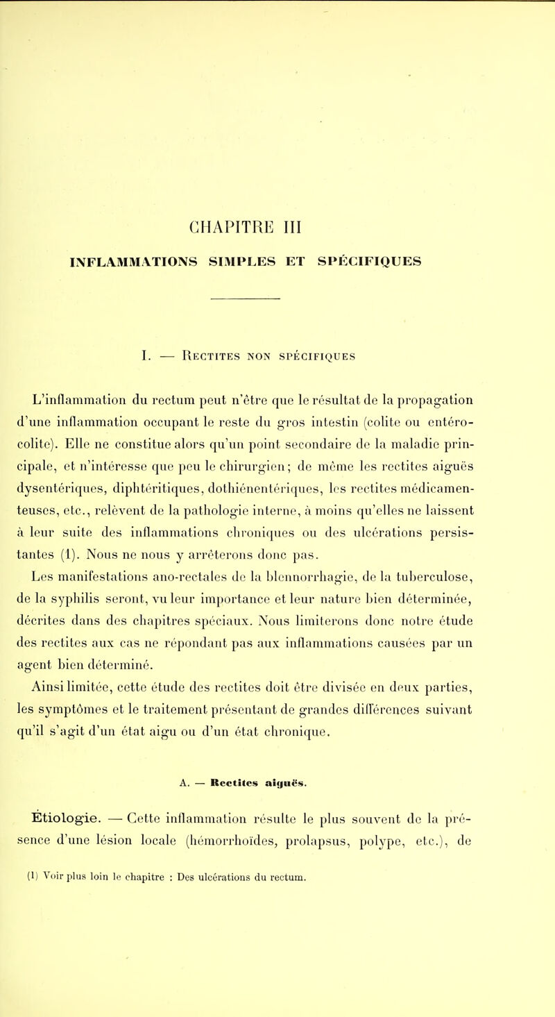 CHAPITRE III Ii\FLA.MMi\TIONS SIMPLES ET SPÉCIFIQUES I. — Rectites non spécifiques L'inflammation du rectum peut n'être que le résultat de la propagation d'une inflammation occupant le reste du gros intestin (colite ou cntéro- colite). Elle ne constitue alors qu'un point secondaire do la maladie prin- cipale, et n'intéresse que peu le chirurgien; de môme les rectites aiguës dysentériques, diphtéritiques, dothiénentériques, les rectites médicamen- teuses, etc., relèvent de la pathologie interne, à moins qu'elles ne laissent à leur suite des inflammations chroniques ou des ulcérations persis- tantes (1). Nous ne nous y arrêterons donc pas. Les manifestations ano-rectales de la blennorrhagie, de la tuberculose, de la syphilis seront, vu leur importance et leur nature fjien déterminée, décrites dans des chapitres spéciaux. Nous limiterons donc notre étude des rectites aux cas ne répondant pas aux inflammations causées par un agent bien déterminé. Ainsi limitée, cette étude des rectites doit être divisée en deux parties, les symptômes et le traitement présentant de grandes diflérences suivant qu'il s'agit d'un état aigu ou d'un état chronique. A. — Rectites aiguës. Etiologie. — Cette inflammation résulte le plus souvent de la pré- sence d'une lésion locale (hémorrhoïdes, prolapsus, polype, etc.), de (1) Voir plus loin le chapitre : Des ulcérations du rectum.