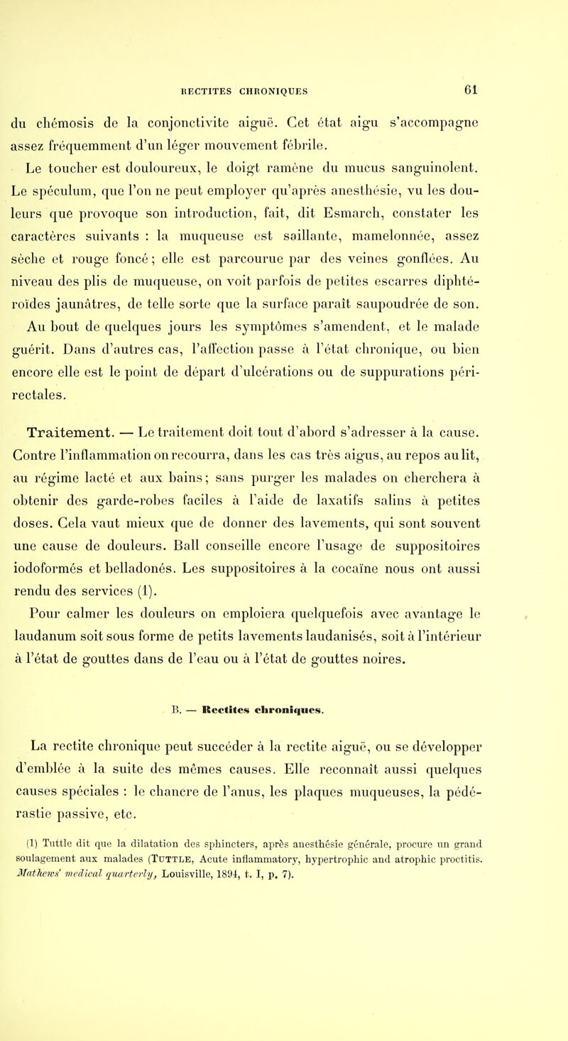 du cliémosis de la conjonctivite aiguë. Cet état aigu s'accompagne assez fréquemment d'un léger mouvement fébrile. Le toucher est douloureux, le doigt ramène du mucus sanguinolent. Le spéculum, que l'on ne peut employer qu'après anesthésie, vu les dou- leurs que provoque son introduction, fait, dit Esmarch, constater les caractères suivants : la muqueuse est saillante, mamelonnée, assez sèche et rouge foncé ; elle est parcourue par des veines gonflées. Au niveau des plis de muqueuse, on voit parfois de petites escarres diphté- roides jaunâtres, de telle sorte que la surface paraît saupoudrée de son. Au bout de quelques jours les symptômes s'amendent, et le malade guérit. Dans d'autres cas, l'affection passe à l'état chronique, ou bien encore elle est le point de départ d'ulcérations ou de suppurations péri- rectales. Traitement. — Le traitement doit tout d'abord s'adresser à la cause. Contre l'inflammation on recourra, dans les cas très aigus, au repos au lit, au régime lacté et aux bains; sans purger les malades on cherchera à obtenir des garde-robes faciles à l'aide de laxatifs salins à petites doses. Gela vaut mieux que de donner des lavements, qui sont souvent une cause de douleurs. Bail conseille encore l'usage de suppositoires iodoformés et belladonés. Les suppositoires à la cocaïne nous ont aussi rendu des services (1). Pour calmer les douleurs on emploiera quelquefois avec avantage le laudanum soit sous forme de petits lavements laudanisés, soit à l'intérieur à l'état de gouttes dans de l'eau ou à l'état de gouttes noires. B. — Rcctitcs chroniques. La rectite chronique peut succéder à la rectite aiguë, ou se développer d'emblée à la suite des mêmes causes. Elle reconnaît aussi quelques causes spéciales : le chancre de l'anus, les plaques muqueuses, la pédé- rastie passive, etc. (1) Tuttle dit que la dilatation des sphincters, après anesthésie générale, procure tin grand soulagement aux malades (Tdttle, Acute inflammatory, hypertrophie and atrophie proctitis. Matliewf: médical quarterly, Louisville, 1891, t. I, p. 7).